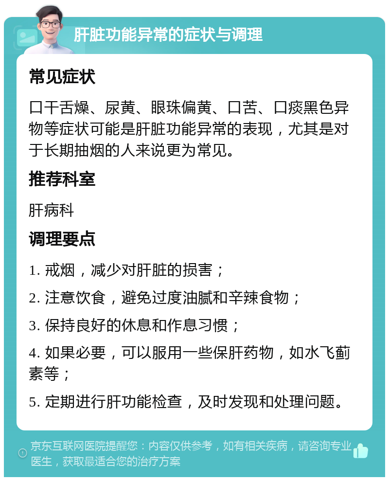 肝脏功能异常的症状与调理 常见症状 口干舌燥、尿黄、眼珠偏黄、口苦、口痰黑色异物等症状可能是肝脏功能异常的表现，尤其是对于长期抽烟的人来说更为常见。 推荐科室 肝病科 调理要点 1. 戒烟，减少对肝脏的损害； 2. 注意饮食，避免过度油腻和辛辣食物； 3. 保持良好的休息和作息习惯； 4. 如果必要，可以服用一些保肝药物，如水飞蓟素等； 5. 定期进行肝功能检查，及时发现和处理问题。