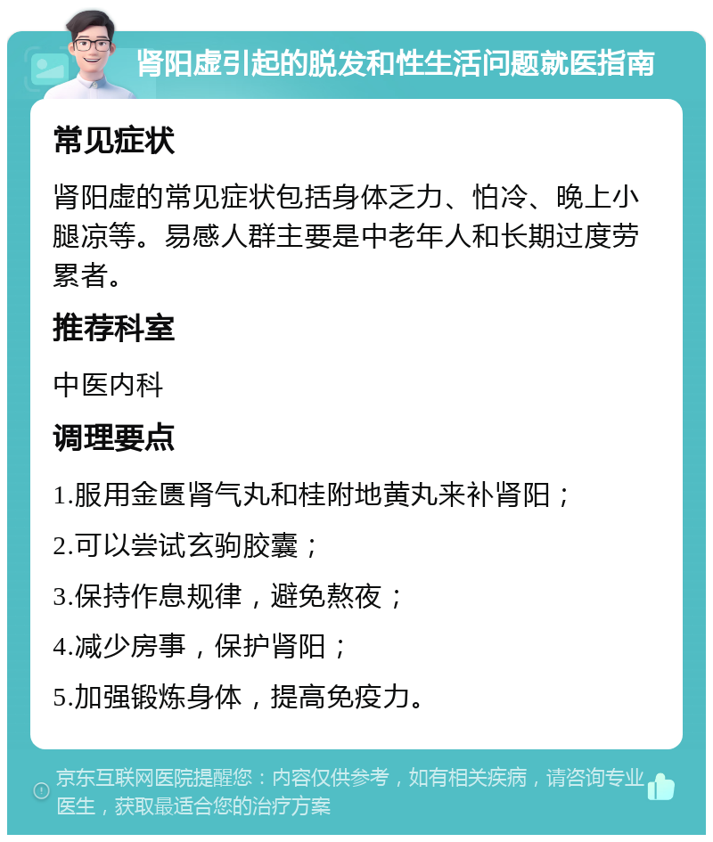 肾阳虚引起的脱发和性生活问题就医指南 常见症状 肾阳虚的常见症状包括身体乏力、怕冷、晚上小腿凉等。易感人群主要是中老年人和长期过度劳累者。 推荐科室 中医内科 调理要点 1.服用金匮肾气丸和桂附地黄丸来补肾阳； 2.可以尝试玄驹胶囊； 3.保持作息规律，避免熬夜； 4.减少房事，保护肾阳； 5.加强锻炼身体，提高免疫力。