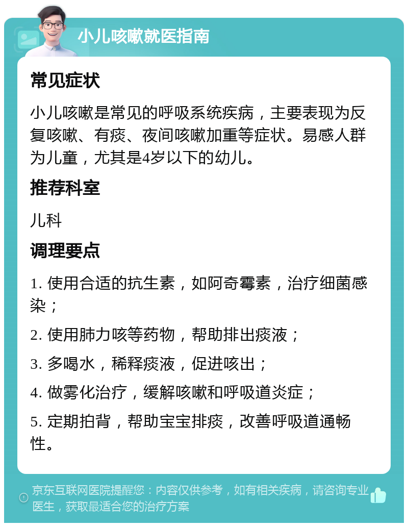 小儿咳嗽就医指南 常见症状 小儿咳嗽是常见的呼吸系统疾病，主要表现为反复咳嗽、有痰、夜间咳嗽加重等症状。易感人群为儿童，尤其是4岁以下的幼儿。 推荐科室 儿科 调理要点 1. 使用合适的抗生素，如阿奇霉素，治疗细菌感染； 2. 使用肺力咳等药物，帮助排出痰液； 3. 多喝水，稀释痰液，促进咳出； 4. 做雾化治疗，缓解咳嗽和呼吸道炎症； 5. 定期拍背，帮助宝宝排痰，改善呼吸道通畅性。