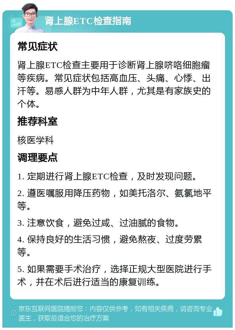 肾上腺ETC检查指南 常见症状 肾上腺ETC检查主要用于诊断肾上腺哜咯细胞瘤等疾病。常见症状包括高血压、头痛、心悸、出汗等。易感人群为中年人群，尤其是有家族史的个体。 推荐科室 核医学科 调理要点 1. 定期进行肾上腺ETC检查，及时发现问题。 2. 遵医嘱服用降压药物，如美托洛尔、氨氯地平等。 3. 注意饮食，避免过咸、过油腻的食物。 4. 保持良好的生活习惯，避免熬夜、过度劳累等。 5. 如果需要手术治疗，选择正规大型医院进行手术，并在术后进行适当的康复训练。