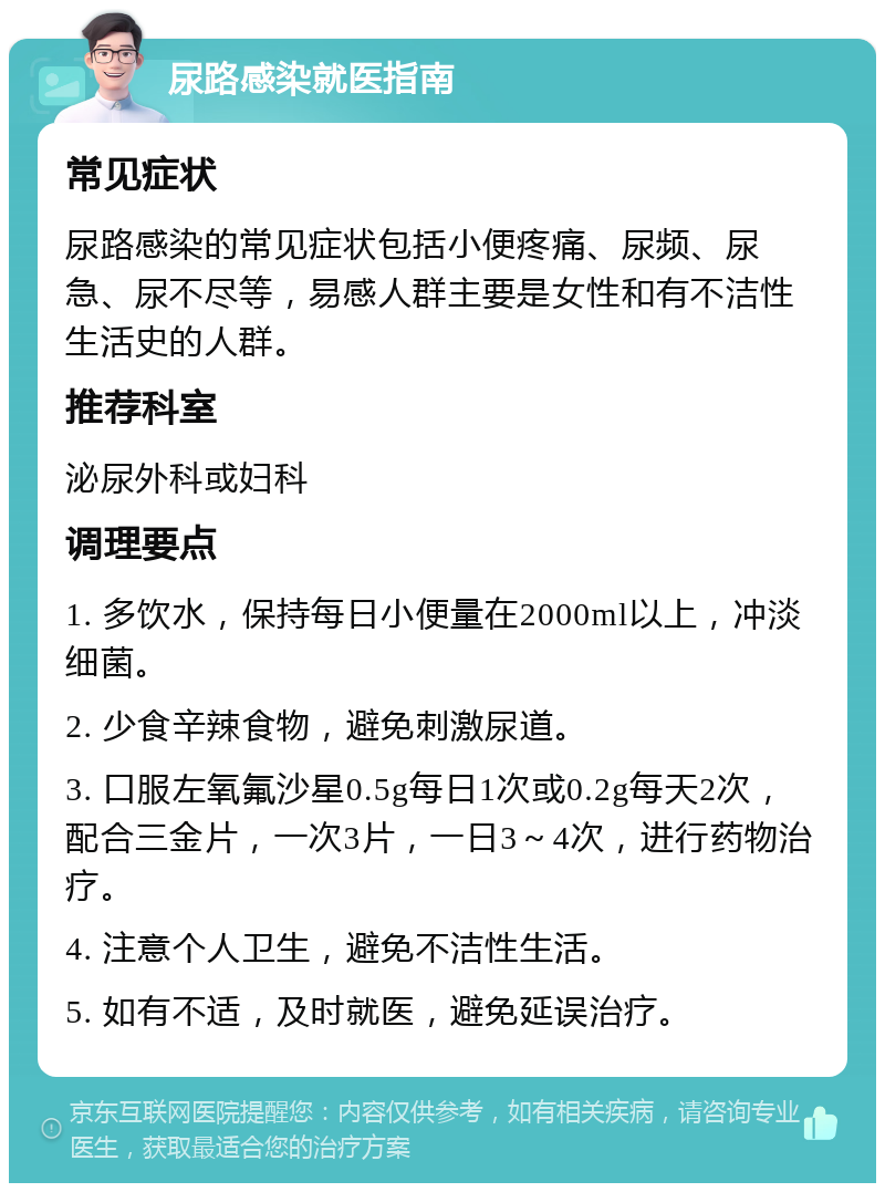 尿路感染就医指南 常见症状 尿路感染的常见症状包括小便疼痛、尿频、尿急、尿不尽等，易感人群主要是女性和有不洁性生活史的人群。 推荐科室 泌尿外科或妇科 调理要点 1. 多饮水，保持每日小便量在2000ml以上，冲淡细菌。 2. 少食辛辣食物，避免刺激尿道。 3. 口服左氧氟沙星0.5g每日1次或0.2g每天2次，配合三金片，一次3片，一日3～4次，进行药物治疗。 4. 注意个人卫生，避免不洁性生活。 5. 如有不适，及时就医，避免延误治疗。