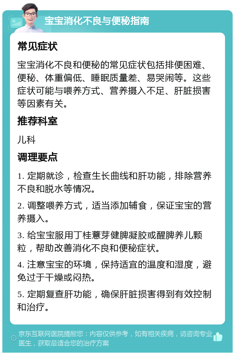 宝宝消化不良与便秘指南 常见症状 宝宝消化不良和便秘的常见症状包括排便困难、便秘、体重偏低、睡眠质量差、易哭闹等。这些症状可能与喂养方式、营养摄入不足、肝脏损害等因素有关。 推荐科室 儿科 调理要点 1. 定期就诊，检查生长曲线和肝功能，排除营养不良和脱水等情况。 2. 调整喂养方式，适当添加辅食，保证宝宝的营养摄入。 3. 给宝宝服用丁桂薏芽健脾凝胶或醒脾养儿颗粒，帮助改善消化不良和便秘症状。 4. 注意宝宝的环境，保持适宜的温度和湿度，避免过于干燥或闷热。 5. 定期复查肝功能，确保肝脏损害得到有效控制和治疗。