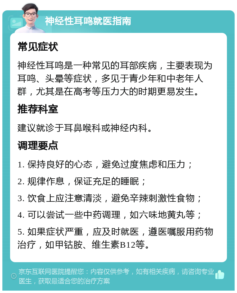 神经性耳鸣就医指南 常见症状 神经性耳鸣是一种常见的耳部疾病，主要表现为耳鸣、头晕等症状，多见于青少年和中老年人群，尤其是在高考等压力大的时期更易发生。 推荐科室 建议就诊于耳鼻喉科或神经内科。 调理要点 1. 保持良好的心态，避免过度焦虑和压力； 2. 规律作息，保证充足的睡眠； 3. 饮食上应注意清淡，避免辛辣刺激性食物； 4. 可以尝试一些中药调理，如六味地黄丸等； 5. 如果症状严重，应及时就医，遵医嘱服用药物治疗，如甲钴胺、维生素B12等。