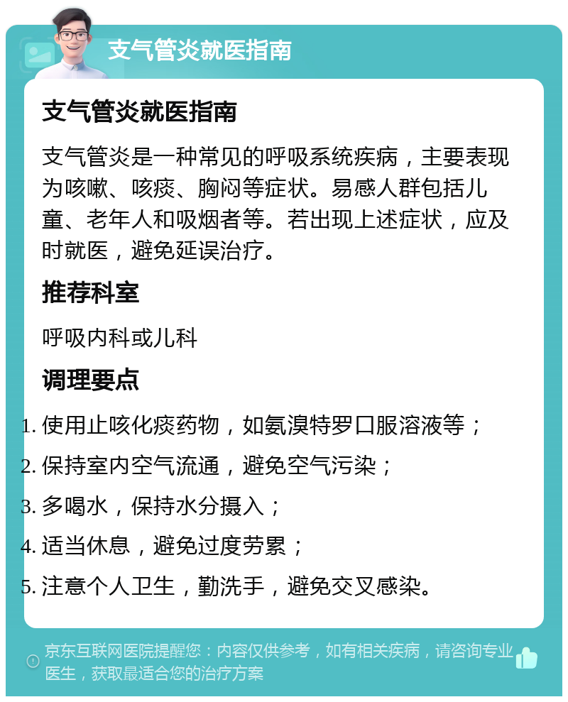 支气管炎就医指南 支气管炎就医指南 支气管炎是一种常见的呼吸系统疾病，主要表现为咳嗽、咳痰、胸闷等症状。易感人群包括儿童、老年人和吸烟者等。若出现上述症状，应及时就医，避免延误治疗。 推荐科室 呼吸内科或儿科 调理要点 使用止咳化痰药物，如氨溴特罗口服溶液等； 保持室内空气流通，避免空气污染； 多喝水，保持水分摄入； 适当休息，避免过度劳累； 注意个人卫生，勤洗手，避免交叉感染。