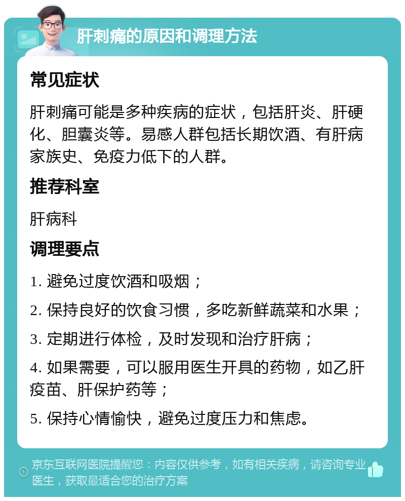 肝刺痛的原因和调理方法 常见症状 肝刺痛可能是多种疾病的症状，包括肝炎、肝硬化、胆囊炎等。易感人群包括长期饮酒、有肝病家族史、免疫力低下的人群。 推荐科室 肝病科 调理要点 1. 避免过度饮酒和吸烟； 2. 保持良好的饮食习惯，多吃新鲜蔬菜和水果； 3. 定期进行体检，及时发现和治疗肝病； 4. 如果需要，可以服用医生开具的药物，如乙肝疫苗、肝保护药等； 5. 保持心情愉快，避免过度压力和焦虑。