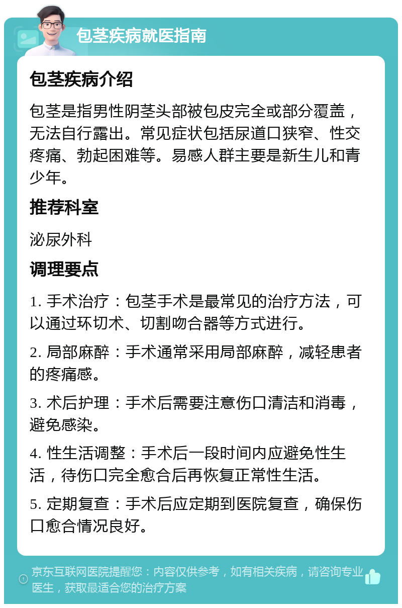 包茎疾病就医指南 包茎疾病介绍 包茎是指男性阴茎头部被包皮完全或部分覆盖，无法自行露出。常见症状包括尿道口狭窄、性交疼痛、勃起困难等。易感人群主要是新生儿和青少年。 推荐科室 泌尿外科 调理要点 1. 手术治疗：包茎手术是最常见的治疗方法，可以通过环切术、切割吻合器等方式进行。 2. 局部麻醉：手术通常采用局部麻醉，减轻患者的疼痛感。 3. 术后护理：手术后需要注意伤口清洁和消毒，避免感染。 4. 性生活调整：手术后一段时间内应避免性生活，待伤口完全愈合后再恢复正常性生活。 5. 定期复查：手术后应定期到医院复查，确保伤口愈合情况良好。