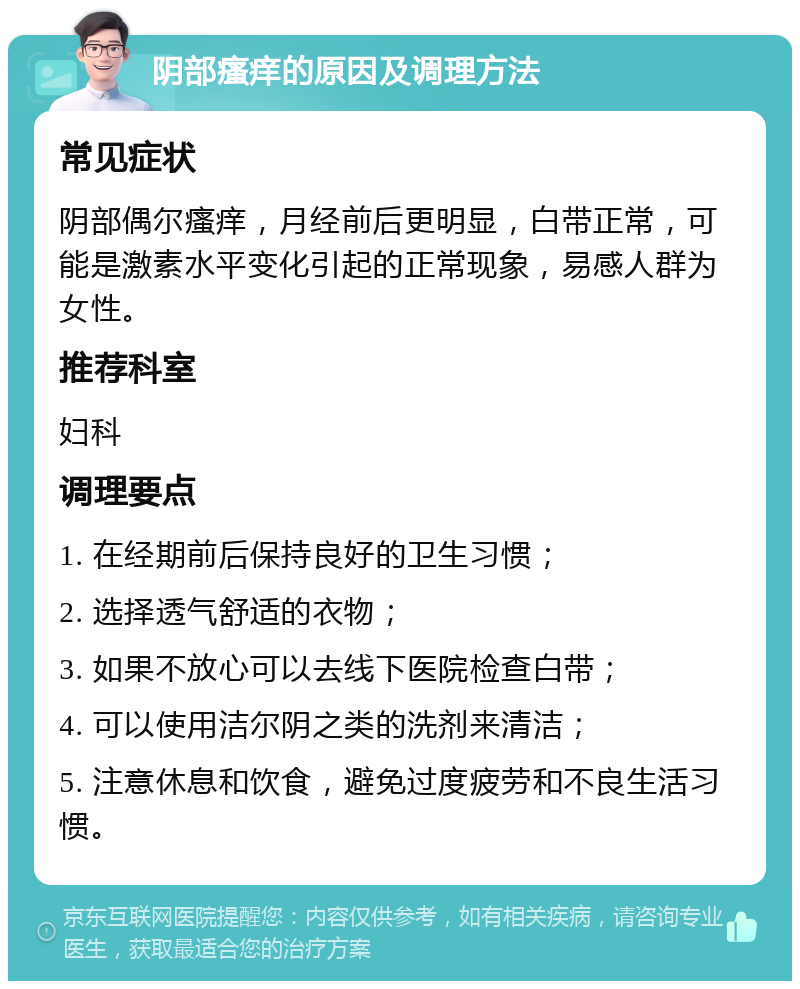 阴部瘙痒的原因及调理方法 常见症状 阴部偶尔瘙痒，月经前后更明显，白带正常，可能是激素水平变化引起的正常现象，易感人群为女性。 推荐科室 妇科 调理要点 1. 在经期前后保持良好的卫生习惯； 2. 选择透气舒适的衣物； 3. 如果不放心可以去线下医院检查白带； 4. 可以使用洁尔阴之类的洗剂来清洁； 5. 注意休息和饮食，避免过度疲劳和不良生活习惯。