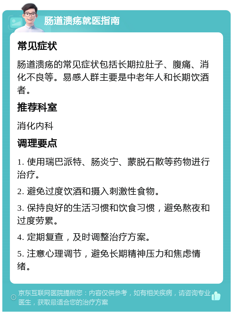 肠道溃疡就医指南 常见症状 肠道溃疡的常见症状包括长期拉肚子、腹痛、消化不良等。易感人群主要是中老年人和长期饮酒者。 推荐科室 消化内科 调理要点 1. 使用瑞巴派特、肠炎宁、蒙脱石散等药物进行治疗。 2. 避免过度饮酒和摄入刺激性食物。 3. 保持良好的生活习惯和饮食习惯，避免熬夜和过度劳累。 4. 定期复查，及时调整治疗方案。 5. 注意心理调节，避免长期精神压力和焦虑情绪。