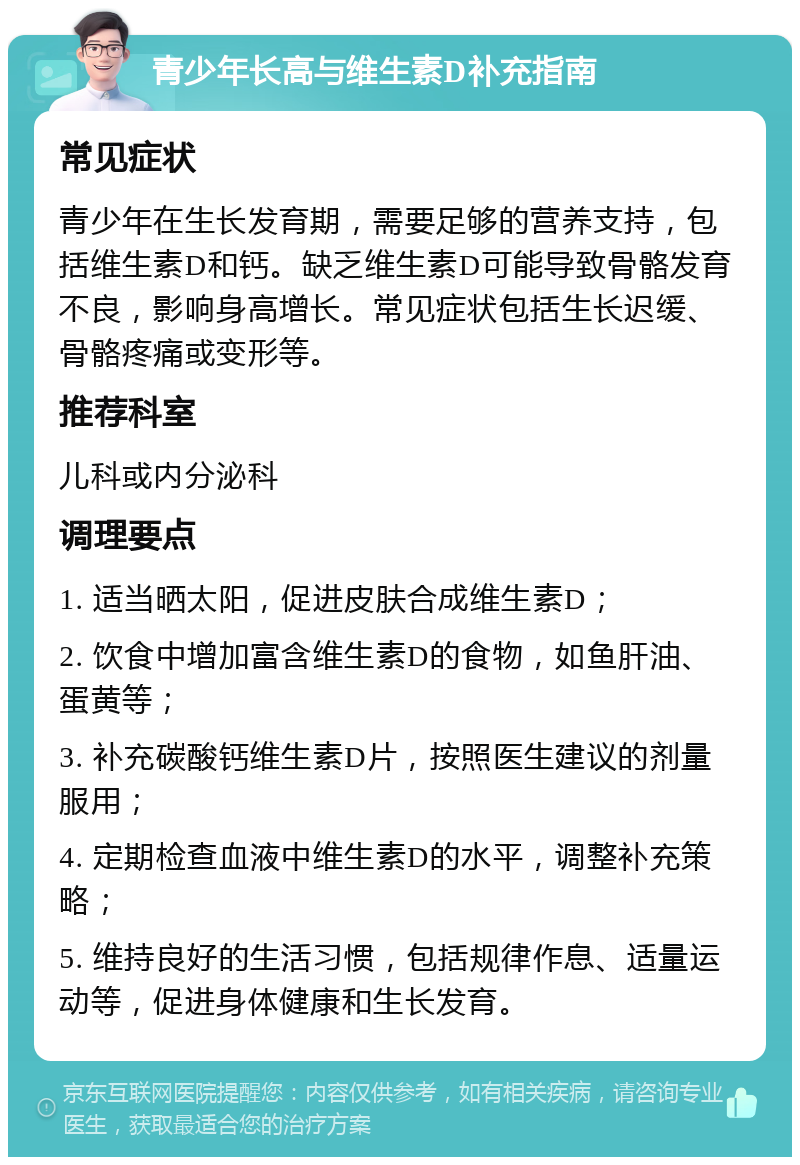 青少年长高与维生素D补充指南 常见症状 青少年在生长发育期，需要足够的营养支持，包括维生素D和钙。缺乏维生素D可能导致骨骼发育不良，影响身高增长。常见症状包括生长迟缓、骨骼疼痛或变形等。 推荐科室 儿科或内分泌科 调理要点 1. 适当晒太阳，促进皮肤合成维生素D； 2. 饮食中增加富含维生素D的食物，如鱼肝油、蛋黄等； 3. 补充碳酸钙维生素D片，按照医生建议的剂量服用； 4. 定期检查血液中维生素D的水平，调整补充策略； 5. 维持良好的生活习惯，包括规律作息、适量运动等，促进身体健康和生长发育。