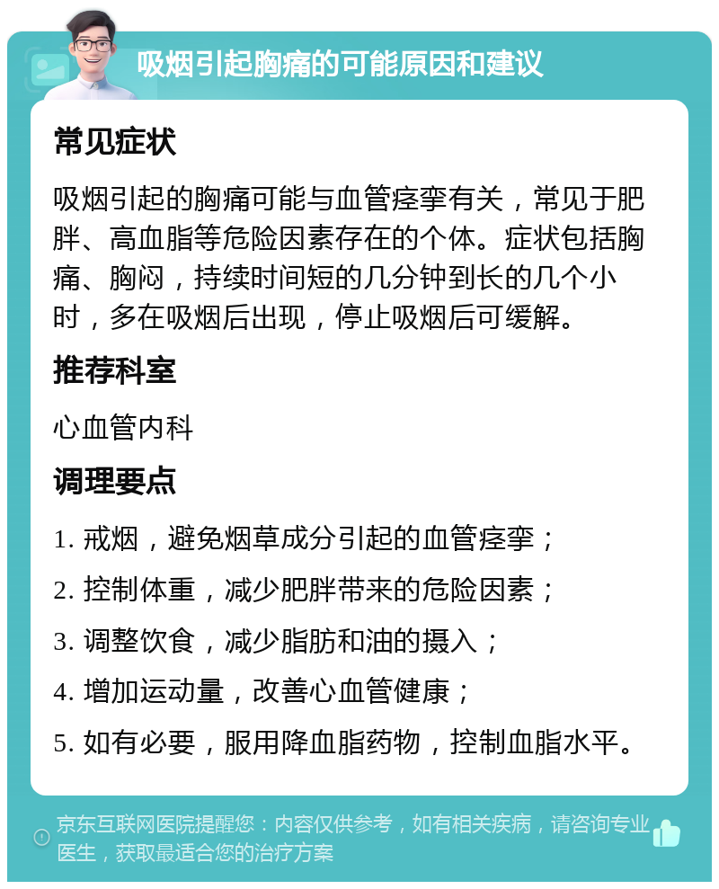 吸烟引起胸痛的可能原因和建议 常见症状 吸烟引起的胸痛可能与血管痉挛有关，常见于肥胖、高血脂等危险因素存在的个体。症状包括胸痛、胸闷，持续时间短的几分钟到长的几个小时，多在吸烟后出现，停止吸烟后可缓解。 推荐科室 心血管内科 调理要点 1. 戒烟，避免烟草成分引起的血管痉挛； 2. 控制体重，减少肥胖带来的危险因素； 3. 调整饮食，减少脂肪和油的摄入； 4. 增加运动量，改善心血管健康； 5. 如有必要，服用降血脂药物，控制血脂水平。