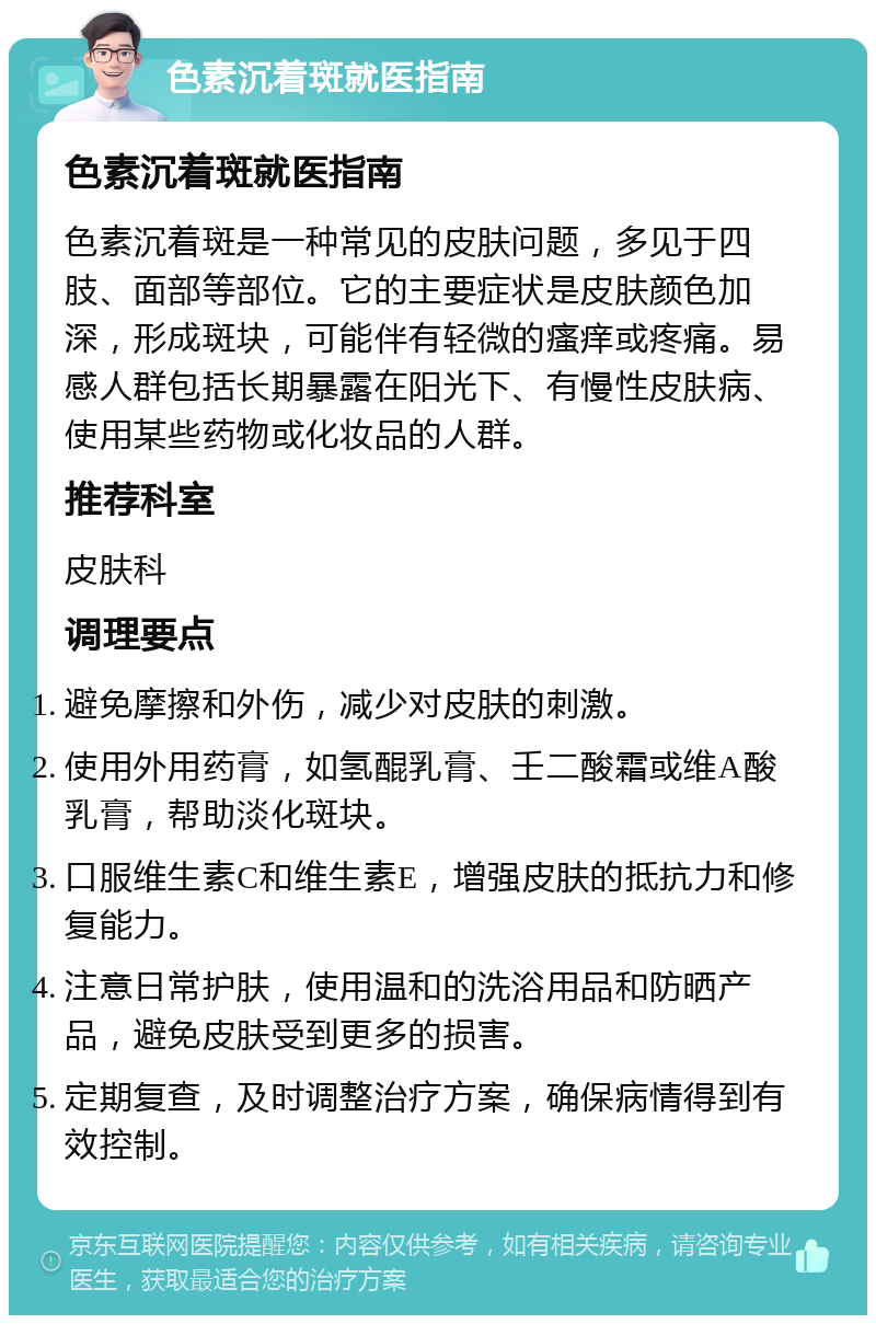 色素沉着斑就医指南 色素沉着斑就医指南 色素沉着斑是一种常见的皮肤问题，多见于四肢、面部等部位。它的主要症状是皮肤颜色加深，形成斑块，可能伴有轻微的瘙痒或疼痛。易感人群包括长期暴露在阳光下、有慢性皮肤病、使用某些药物或化妆品的人群。 推荐科室 皮肤科 调理要点 避免摩擦和外伤，减少对皮肤的刺激。 使用外用药膏，如氢醌乳膏、壬二酸霜或维A酸乳膏，帮助淡化斑块。 口服维生素C和维生素E，增强皮肤的抵抗力和修复能力。 注意日常护肤，使用温和的洗浴用品和防晒产品，避免皮肤受到更多的损害。 定期复查，及时调整治疗方案，确保病情得到有效控制。