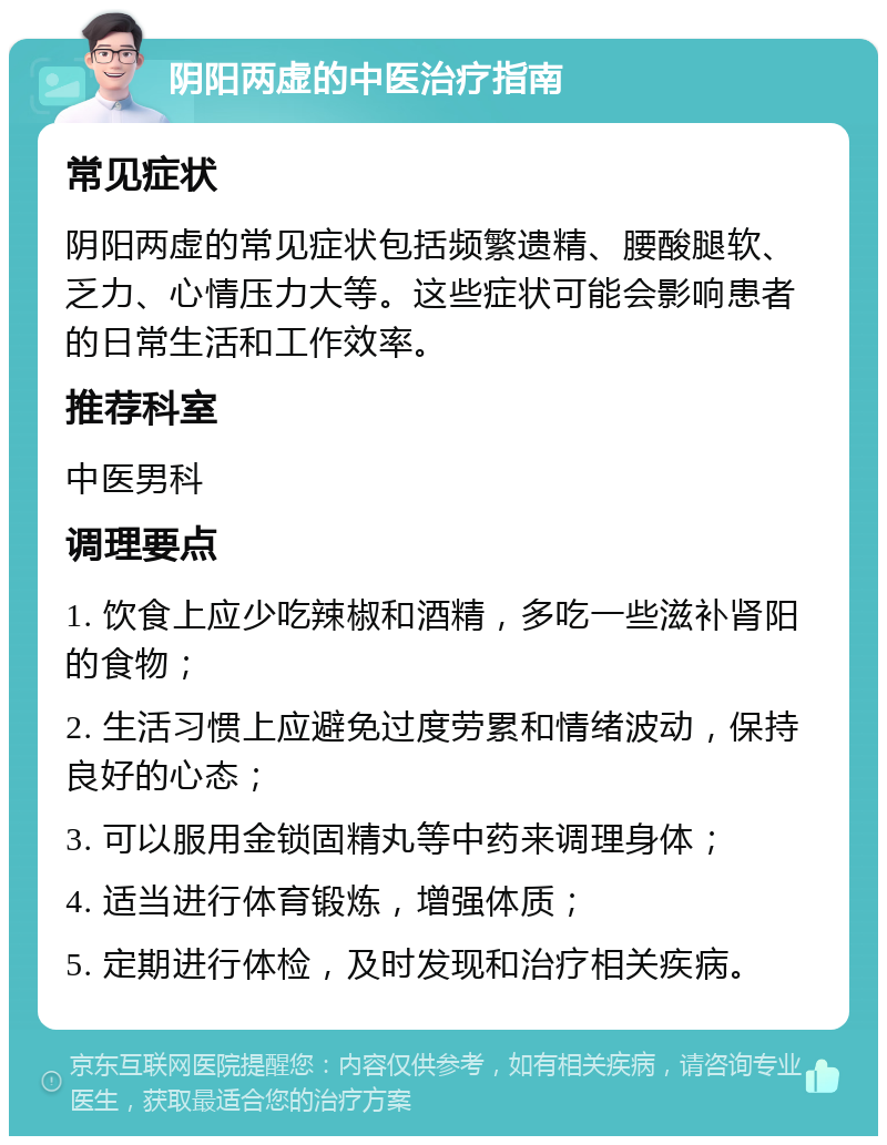 阴阳两虚的中医治疗指南 常见症状 阴阳两虚的常见症状包括频繁遗精、腰酸腿软、乏力、心情压力大等。这些症状可能会影响患者的日常生活和工作效率。 推荐科室 中医男科 调理要点 1. 饮食上应少吃辣椒和酒精，多吃一些滋补肾阳的食物； 2. 生活习惯上应避免过度劳累和情绪波动，保持良好的心态； 3. 可以服用金锁固精丸等中药来调理身体； 4. 适当进行体育锻炼，增强体质； 5. 定期进行体检，及时发现和治疗相关疾病。