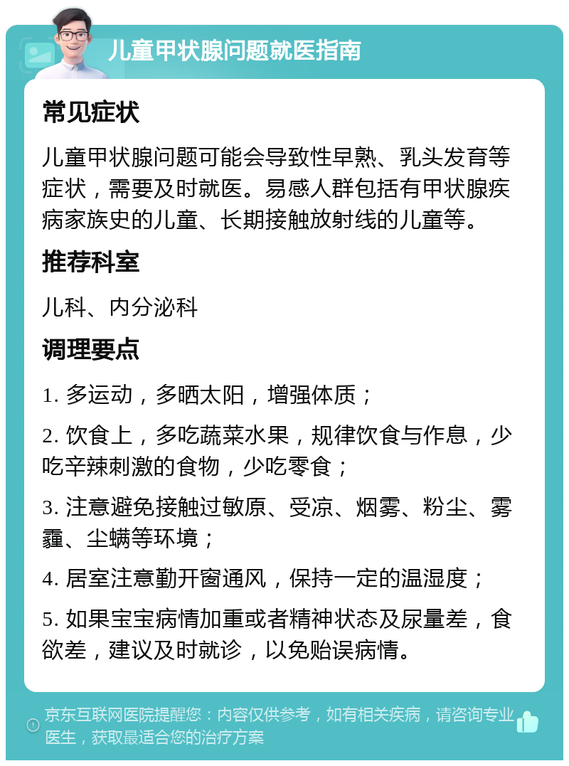 儿童甲状腺问题就医指南 常见症状 儿童甲状腺问题可能会导致性早熟、乳头发育等症状，需要及时就医。易感人群包括有甲状腺疾病家族史的儿童、长期接触放射线的儿童等。 推荐科室 儿科、内分泌科 调理要点 1. 多运动，多晒太阳，增强体质； 2. 饮食上，多吃蔬菜水果，规律饮食与作息，少吃辛辣刺激的食物，少吃零食； 3. 注意避免接触过敏原、受凉、烟雾、粉尘、雾霾、尘螨等环境； 4. 居室注意勤开窗通风，保持一定的温湿度； 5. 如果宝宝病情加重或者精神状态及尿量差，食欲差，建议及时就诊，以免贻误病情。