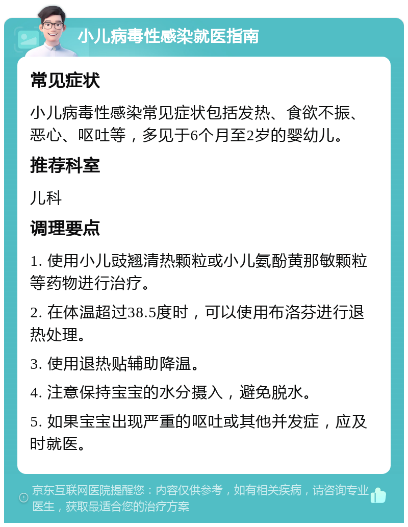 小儿病毒性感染就医指南 常见症状 小儿病毒性感染常见症状包括发热、食欲不振、恶心、呕吐等，多见于6个月至2岁的婴幼儿。 推荐科室 儿科 调理要点 1. 使用小儿豉翘清热颗粒或小儿氨酚黄那敏颗粒等药物进行治疗。 2. 在体温超过38.5度时，可以使用布洛芬进行退热处理。 3. 使用退热贴辅助降温。 4. 注意保持宝宝的水分摄入，避免脱水。 5. 如果宝宝出现严重的呕吐或其他并发症，应及时就医。