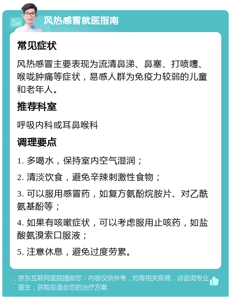 风热感冒就医指南 常见症状 风热感冒主要表现为流清鼻涕、鼻塞、打喷嚏、喉咙肿痛等症状，易感人群为免疫力较弱的儿童和老年人。 推荐科室 呼吸内科或耳鼻喉科 调理要点 1. 多喝水，保持室内空气湿润； 2. 清淡饮食，避免辛辣刺激性食物； 3. 可以服用感冒药，如复方氨酚烷胺片、对乙酰氨基酚等； 4. 如果有咳嗽症状，可以考虑服用止咳药，如盐酸氨溴索口服液； 5. 注意休息，避免过度劳累。