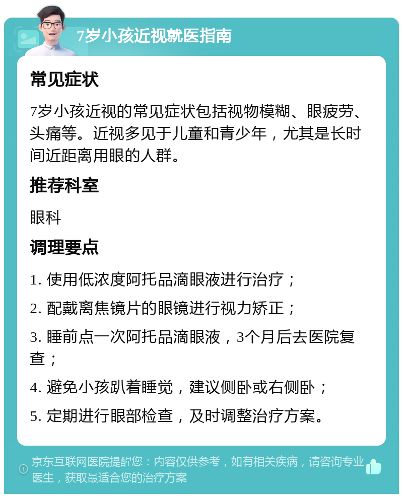 7岁小孩近视就医指南 常见症状 7岁小孩近视的常见症状包括视物模糊、眼疲劳、头痛等。近视多见于儿童和青少年，尤其是长时间近距离用眼的人群。 推荐科室 眼科 调理要点 1. 使用低浓度阿托品滴眼液进行治疗； 2. 配戴离焦镜片的眼镜进行视力矫正； 3. 睡前点一次阿托品滴眼液，3个月后去医院复查； 4. 避免小孩趴着睡觉，建议侧卧或右侧卧； 5. 定期进行眼部检查，及时调整治疗方案。