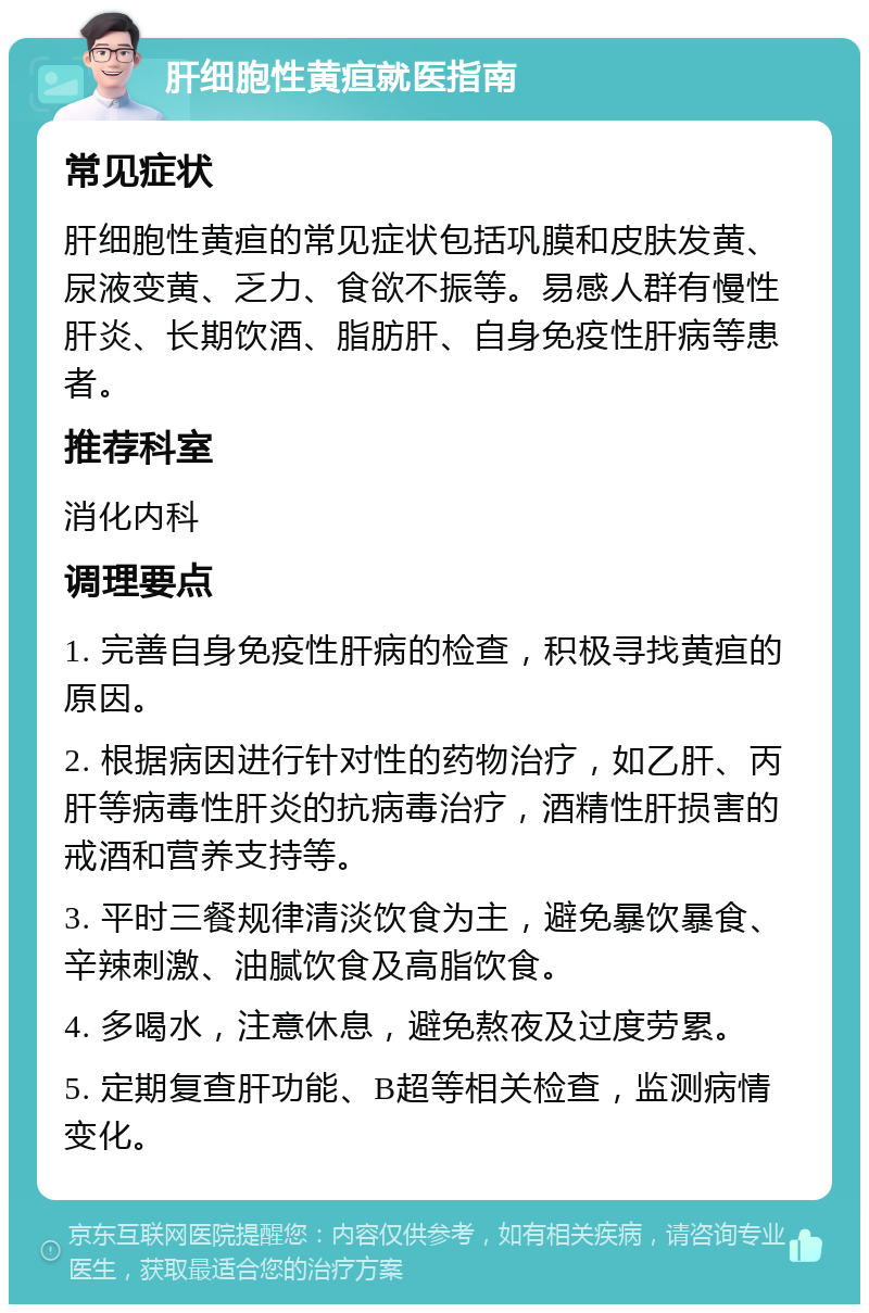 肝细胞性黄疸就医指南 常见症状 肝细胞性黄疸的常见症状包括巩膜和皮肤发黄、尿液变黄、乏力、食欲不振等。易感人群有慢性肝炎、长期饮酒、脂肪肝、自身免疫性肝病等患者。 推荐科室 消化内科 调理要点 1. 完善自身免疫性肝病的检查，积极寻找黄疸的原因。 2. 根据病因进行针对性的药物治疗，如乙肝、丙肝等病毒性肝炎的抗病毒治疗，酒精性肝损害的戒酒和营养支持等。 3. 平时三餐规律清淡饮食为主，避免暴饮暴食、辛辣刺激、油腻饮食及高脂饮食。 4. 多喝水，注意休息，避免熬夜及过度劳累。 5. 定期复查肝功能、B超等相关检查，监测病情变化。