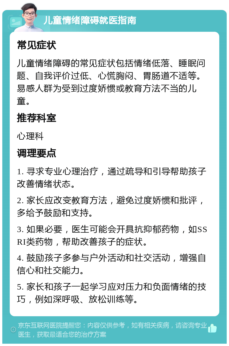 儿童情绪障碍就医指南 常见症状 儿童情绪障碍的常见症状包括情绪低落、睡眠问题、自我评价过低、心慌胸闷、胃肠道不适等。易感人群为受到过度娇惯或教育方法不当的儿童。 推荐科室 心理科 调理要点 1. 寻求专业心理治疗，通过疏导和引导帮助孩子改善情绪状态。 2. 家长应改变教育方法，避免过度娇惯和批评，多给予鼓励和支持。 3. 如果必要，医生可能会开具抗抑郁药物，如SSRI类药物，帮助改善孩子的症状。 4. 鼓励孩子多参与户外活动和社交活动，增强自信心和社交能力。 5. 家长和孩子一起学习应对压力和负面情绪的技巧，例如深呼吸、放松训练等。