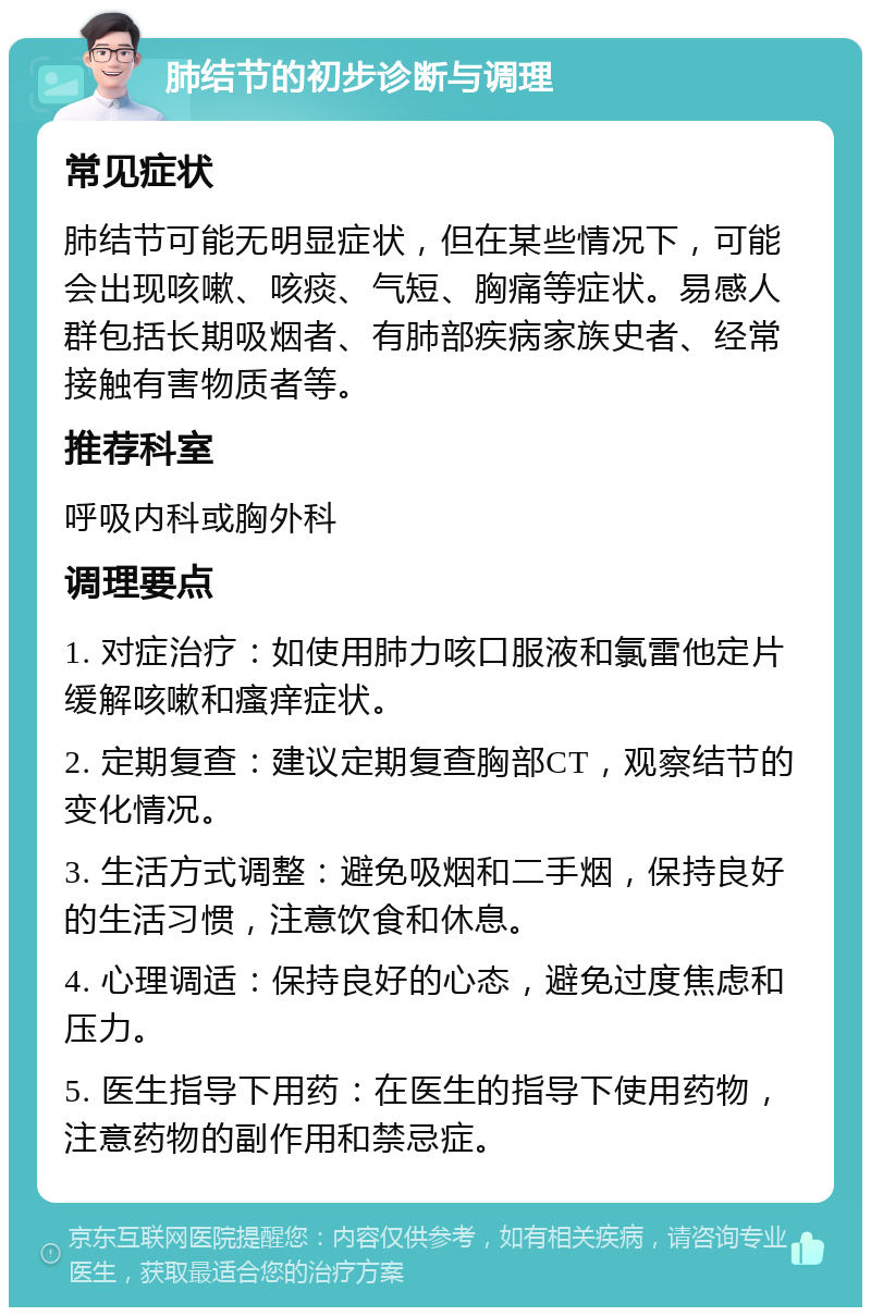 肺结节的初步诊断与调理 常见症状 肺结节可能无明显症状，但在某些情况下，可能会出现咳嗽、咳痰、气短、胸痛等症状。易感人群包括长期吸烟者、有肺部疾病家族史者、经常接触有害物质者等。 推荐科室 呼吸内科或胸外科 调理要点 1. 对症治疗：如使用肺力咳口服液和氯雷他定片缓解咳嗽和瘙痒症状。 2. 定期复查：建议定期复查胸部CT，观察结节的变化情况。 3. 生活方式调整：避免吸烟和二手烟，保持良好的生活习惯，注意饮食和休息。 4. 心理调适：保持良好的心态，避免过度焦虑和压力。 5. 医生指导下用药：在医生的指导下使用药物，注意药物的副作用和禁忌症。