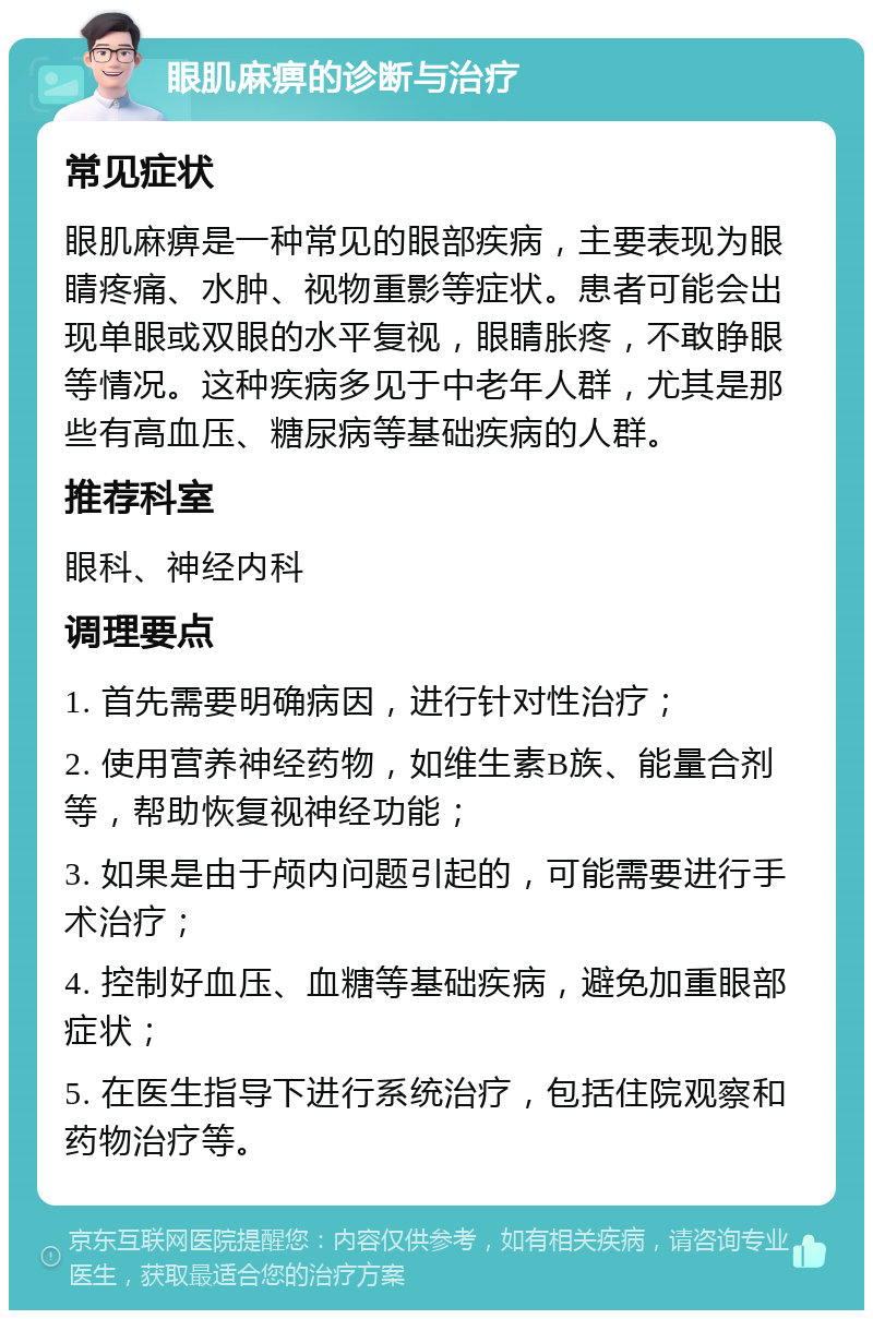 眼肌麻痹的诊断与治疗 常见症状 眼肌麻痹是一种常见的眼部疾病，主要表现为眼睛疼痛、水肿、视物重影等症状。患者可能会出现单眼或双眼的水平复视，眼睛胀疼，不敢睁眼等情况。这种疾病多见于中老年人群，尤其是那些有高血压、糖尿病等基础疾病的人群。 推荐科室 眼科、神经内科 调理要点 1. 首先需要明确病因，进行针对性治疗； 2. 使用营养神经药物，如维生素B族、能量合剂等，帮助恢复视神经功能； 3. 如果是由于颅内问题引起的，可能需要进行手术治疗； 4. 控制好血压、血糖等基础疾病，避免加重眼部症状； 5. 在医生指导下进行系统治疗，包括住院观察和药物治疗等。