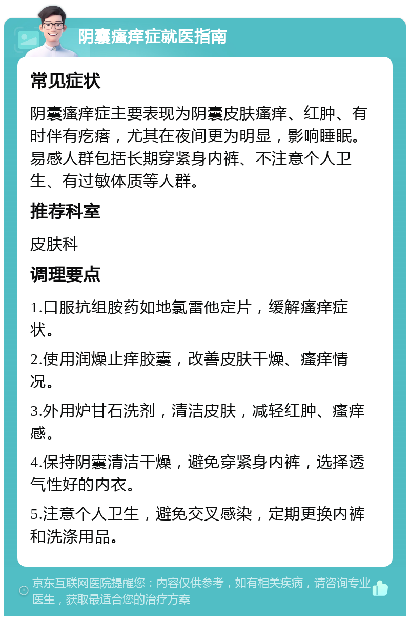 阴囊瘙痒症就医指南 常见症状 阴囊瘙痒症主要表现为阴囊皮肤瘙痒、红肿、有时伴有疙瘩，尤其在夜间更为明显，影响睡眠。易感人群包括长期穿紧身内裤、不注意个人卫生、有过敏体质等人群。 推荐科室 皮肤科 调理要点 1.口服抗组胺药如地氯雷他定片，缓解瘙痒症状。 2.使用润燥止痒胶囊，改善皮肤干燥、瘙痒情况。 3.外用炉甘石洗剂，清洁皮肤，减轻红肿、瘙痒感。 4.保持阴囊清洁干燥，避免穿紧身内裤，选择透气性好的内衣。 5.注意个人卫生，避免交叉感染，定期更换内裤和洗涤用品。