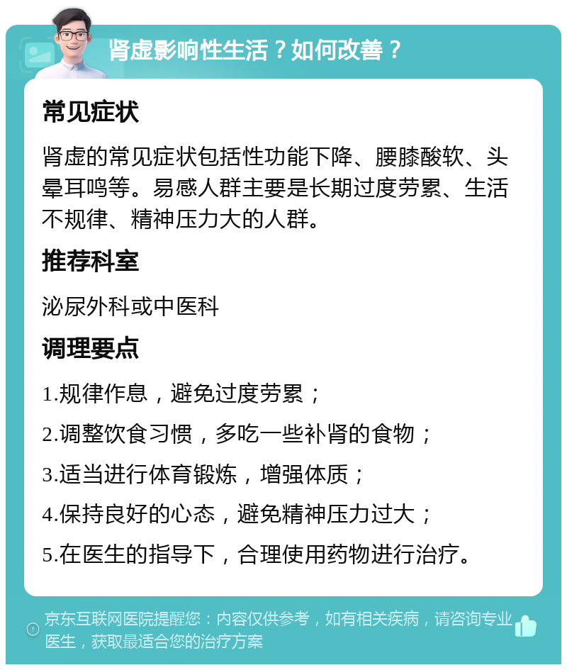 肾虚影响性生活？如何改善？ 常见症状 肾虚的常见症状包括性功能下降、腰膝酸软、头晕耳鸣等。易感人群主要是长期过度劳累、生活不规律、精神压力大的人群。 推荐科室 泌尿外科或中医科 调理要点 1.规律作息，避免过度劳累； 2.调整饮食习惯，多吃一些补肾的食物； 3.适当进行体育锻炼，增强体质； 4.保持良好的心态，避免精神压力过大； 5.在医生的指导下，合理使用药物进行治疗。