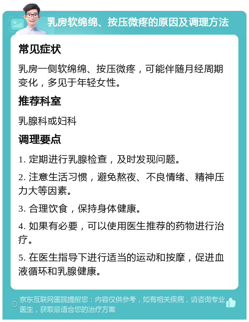 乳房软绵绵、按压微疼的原因及调理方法 常见症状 乳房一侧软绵绵、按压微疼，可能伴随月经周期变化，多见于年轻女性。 推荐科室 乳腺科或妇科 调理要点 1. 定期进行乳腺检查，及时发现问题。 2. 注意生活习惯，避免熬夜、不良情绪、精神压力大等因素。 3. 合理饮食，保持身体健康。 4. 如果有必要，可以使用医生推荐的药物进行治疗。 5. 在医生指导下进行适当的运动和按摩，促进血液循环和乳腺健康。