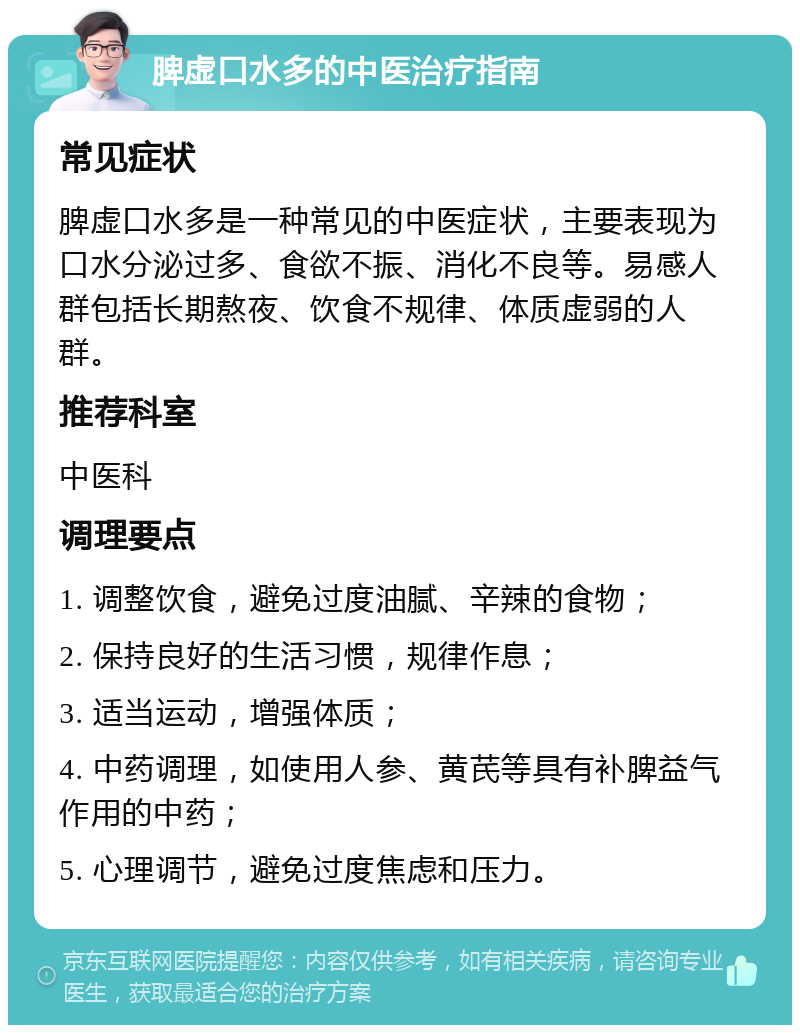 脾虚口水多的中医治疗指南 常见症状 脾虚口水多是一种常见的中医症状，主要表现为口水分泌过多、食欲不振、消化不良等。易感人群包括长期熬夜、饮食不规律、体质虚弱的人群。 推荐科室 中医科 调理要点 1. 调整饮食，避免过度油腻、辛辣的食物； 2. 保持良好的生活习惯，规律作息； 3. 适当运动，增强体质； 4. 中药调理，如使用人参、黄芪等具有补脾益气作用的中药； 5. 心理调节，避免过度焦虑和压力。