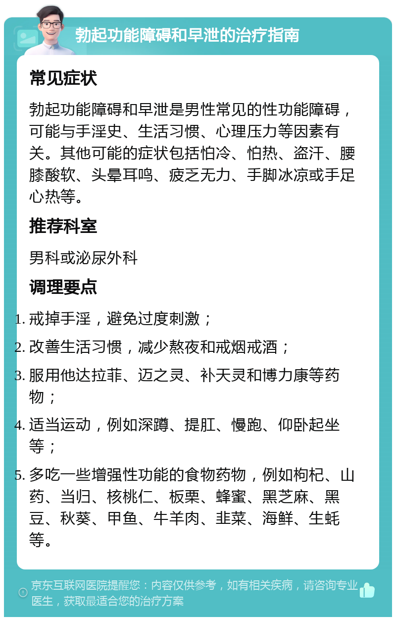 勃起功能障碍和早泄的治疗指南 常见症状 勃起功能障碍和早泄是男性常见的性功能障碍，可能与手淫史、生活习惯、心理压力等因素有关。其他可能的症状包括怕冷、怕热、盗汗、腰膝酸软、头晕耳鸣、疲乏无力、手脚冰凉或手足心热等。 推荐科室 男科或泌尿外科 调理要点 戒掉手淫，避免过度刺激； 改善生活习惯，减少熬夜和戒烟戒酒； 服用他达拉菲、迈之灵、补天灵和博力康等药物； 适当运动，例如深蹲、提肛、慢跑、仰卧起坐等； 多吃一些增强性功能的食物药物，例如枸杞、山药、当归、核桃仁、板栗、蜂蜜、黑芝麻、黑豆、秋葵、甲鱼、牛羊肉、韭菜、海鲜、生蚝等。