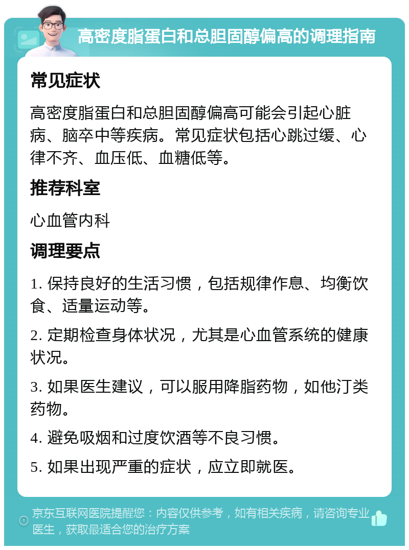 高密度脂蛋白和总胆固醇偏高的调理指南 常见症状 高密度脂蛋白和总胆固醇偏高可能会引起心脏病、脑卒中等疾病。常见症状包括心跳过缓、心律不齐、血压低、血糖低等。 推荐科室 心血管内科 调理要点 1. 保持良好的生活习惯，包括规律作息、均衡饮食、适量运动等。 2. 定期检查身体状况，尤其是心血管系统的健康状况。 3. 如果医生建议，可以服用降脂药物，如他汀类药物。 4. 避免吸烟和过度饮酒等不良习惯。 5. 如果出现严重的症状，应立即就医。