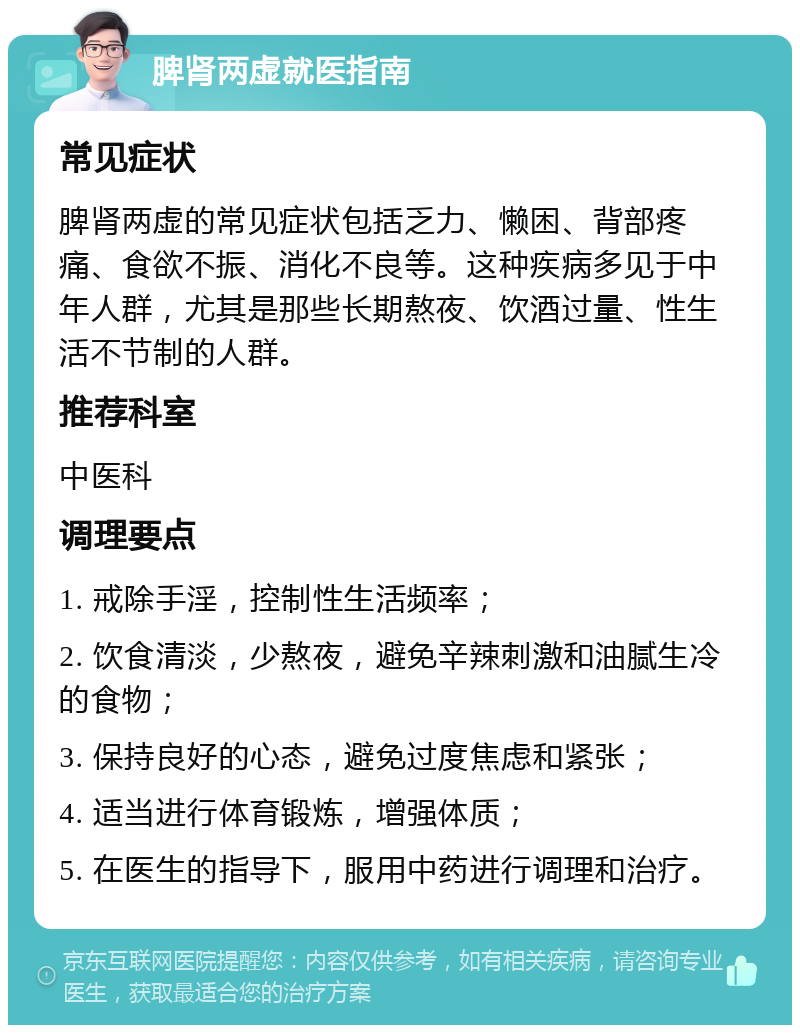 脾肾两虚就医指南 常见症状 脾肾两虚的常见症状包括乏力、懒困、背部疼痛、食欲不振、消化不良等。这种疾病多见于中年人群，尤其是那些长期熬夜、饮酒过量、性生活不节制的人群。 推荐科室 中医科 调理要点 1. 戒除手淫，控制性生活频率； 2. 饮食清淡，少熬夜，避免辛辣刺激和油腻生冷的食物； 3. 保持良好的心态，避免过度焦虑和紧张； 4. 适当进行体育锻炼，增强体质； 5. 在医生的指导下，服用中药进行调理和治疗。