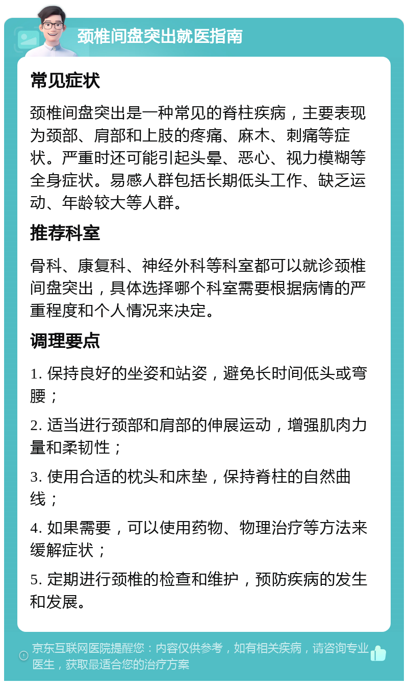 颈椎间盘突出就医指南 常见症状 颈椎间盘突出是一种常见的脊柱疾病，主要表现为颈部、肩部和上肢的疼痛、麻木、刺痛等症状。严重时还可能引起头晕、恶心、视力模糊等全身症状。易感人群包括长期低头工作、缺乏运动、年龄较大等人群。 推荐科室 骨科、康复科、神经外科等科室都可以就诊颈椎间盘突出，具体选择哪个科室需要根据病情的严重程度和个人情况来决定。 调理要点 1. 保持良好的坐姿和站姿，避免长时间低头或弯腰； 2. 适当进行颈部和肩部的伸展运动，增强肌肉力量和柔韧性； 3. 使用合适的枕头和床垫，保持脊柱的自然曲线； 4. 如果需要，可以使用药物、物理治疗等方法来缓解症状； 5. 定期进行颈椎的检查和维护，预防疾病的发生和发展。