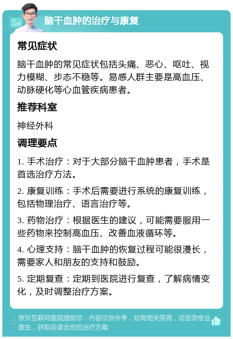 脑干血肿的治疗与康复 常见症状 脑干血肿的常见症状包括头痛、恶心、呕吐、视力模糊、步态不稳等。易感人群主要是高血压、动脉硬化等心血管疾病患者。 推荐科室 神经外科 调理要点 1. 手术治疗：对于大部分脑干血肿患者，手术是首选治疗方法。 2. 康复训练：手术后需要进行系统的康复训练，包括物理治疗、语言治疗等。 3. 药物治疗：根据医生的建议，可能需要服用一些药物来控制高血压、改善血液循环等。 4. 心理支持：脑干血肿的恢复过程可能很漫长，需要家人和朋友的支持和鼓励。 5. 定期复查：定期到医院进行复查，了解病情变化，及时调整治疗方案。