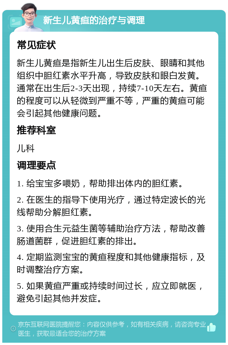 新生儿黄疸的治疗与调理 常见症状 新生儿黄疸是指新生儿出生后皮肤、眼睛和其他组织中胆红素水平升高，导致皮肤和眼白发黄。通常在出生后2-3天出现，持续7-10天左右。黄疸的程度可以从轻微到严重不等，严重的黄疸可能会引起其他健康问题。 推荐科室 儿科 调理要点 1. 给宝宝多喂奶，帮助排出体内的胆红素。 2. 在医生的指导下使用光疗，通过特定波长的光线帮助分解胆红素。 3. 使用合生元益生菌等辅助治疗方法，帮助改善肠道菌群，促进胆红素的排出。 4. 定期监测宝宝的黄疸程度和其他健康指标，及时调整治疗方案。 5. 如果黄疸严重或持续时间过长，应立即就医，避免引起其他并发症。