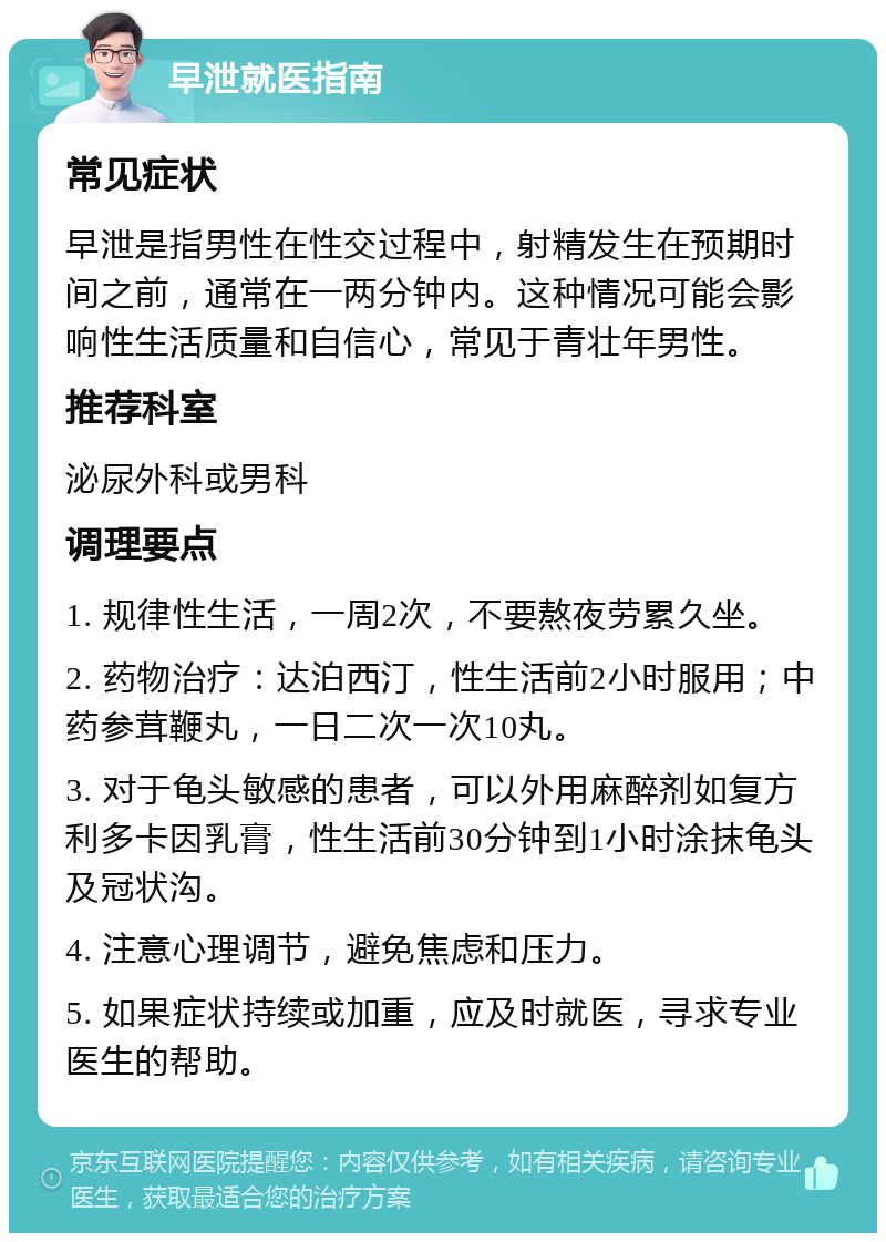 早泄就医指南 常见症状 早泄是指男性在性交过程中，射精发生在预期时间之前，通常在一两分钟内。这种情况可能会影响性生活质量和自信心，常见于青壮年男性。 推荐科室 泌尿外科或男科 调理要点 1. 规律性生活，一周2次，不要熬夜劳累久坐。 2. 药物治疗：达泊西汀，性生活前2小时服用；中药参茸鞭丸，一日二次一次10丸。 3. 对于龟头敏感的患者，可以外用麻醉剂如复方利多卡因乳膏，性生活前30分钟到1小时涂抹龟头及冠状沟。 4. 注意心理调节，避免焦虑和压力。 5. 如果症状持续或加重，应及时就医，寻求专业医生的帮助。