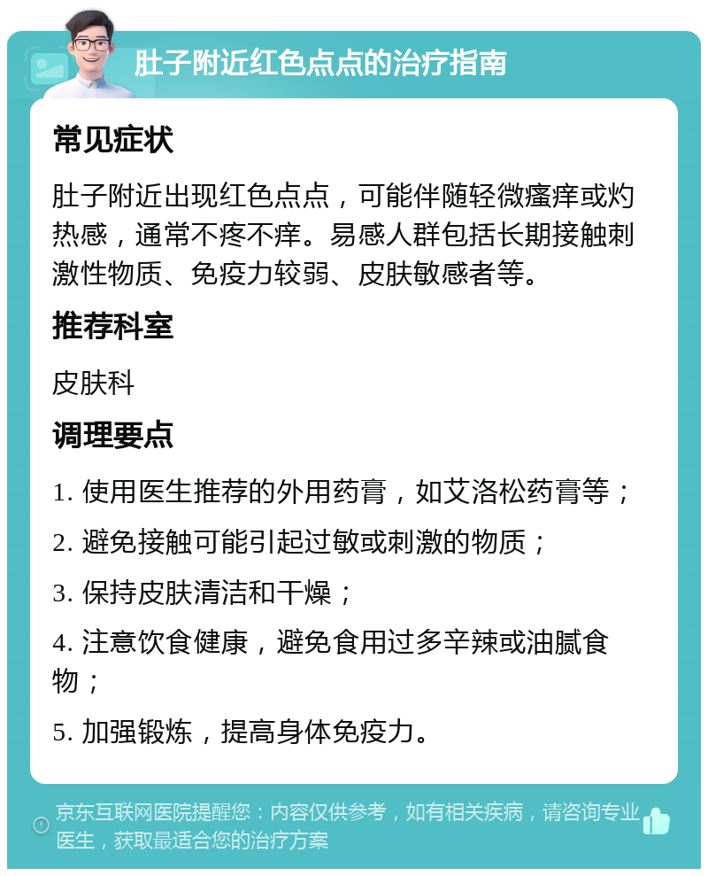 肚子附近红色点点的治疗指南 常见症状 肚子附近出现红色点点，可能伴随轻微瘙痒或灼热感，通常不疼不痒。易感人群包括长期接触刺激性物质、免疫力较弱、皮肤敏感者等。 推荐科室 皮肤科 调理要点 1. 使用医生推荐的外用药膏，如艾洛松药膏等； 2. 避免接触可能引起过敏或刺激的物质； 3. 保持皮肤清洁和干燥； 4. 注意饮食健康，避免食用过多辛辣或油腻食物； 5. 加强锻炼，提高身体免疫力。