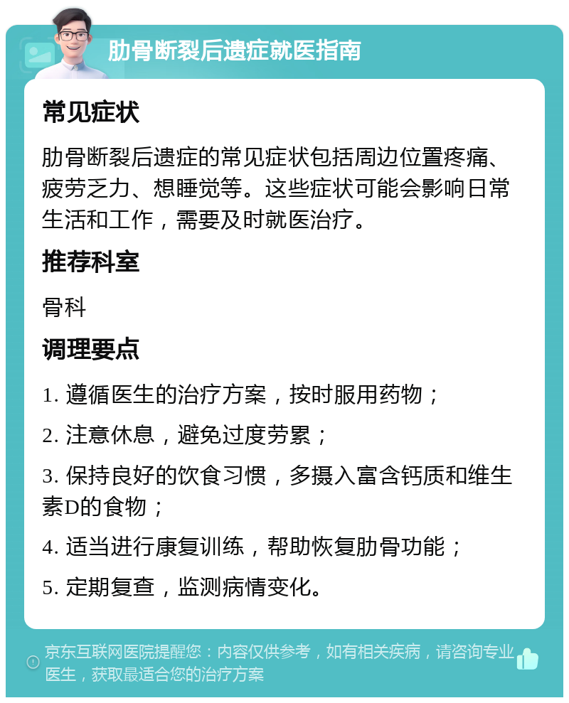 肋骨断裂后遗症就医指南 常见症状 肋骨断裂后遗症的常见症状包括周边位置疼痛、疲劳乏力、想睡觉等。这些症状可能会影响日常生活和工作，需要及时就医治疗。 推荐科室 骨科 调理要点 1. 遵循医生的治疗方案，按时服用药物； 2. 注意休息，避免过度劳累； 3. 保持良好的饮食习惯，多摄入富含钙质和维生素D的食物； 4. 适当进行康复训练，帮助恢复肋骨功能； 5. 定期复查，监测病情变化。