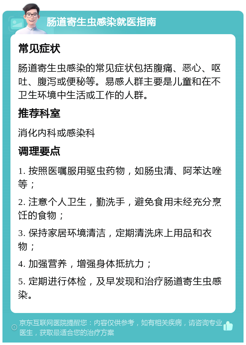 肠道寄生虫感染就医指南 常见症状 肠道寄生虫感染的常见症状包括腹痛、恶心、呕吐、腹泻或便秘等。易感人群主要是儿童和在不卫生环境中生活或工作的人群。 推荐科室 消化内科或感染科 调理要点 1. 按照医嘱服用驱虫药物，如肠虫清、阿苯达唑等； 2. 注意个人卫生，勤洗手，避免食用未经充分烹饪的食物； 3. 保持家居环境清洁，定期清洗床上用品和衣物； 4. 加强营养，增强身体抵抗力； 5. 定期进行体检，及早发现和治疗肠道寄生虫感染。