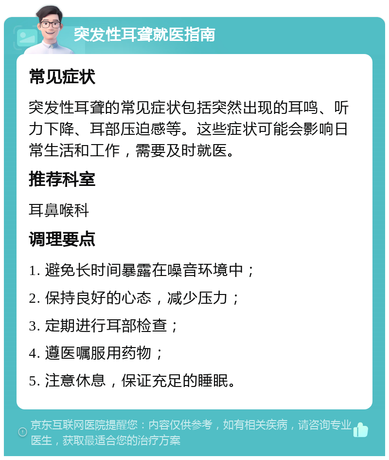 突发性耳聋就医指南 常见症状 突发性耳聋的常见症状包括突然出现的耳鸣、听力下降、耳部压迫感等。这些症状可能会影响日常生活和工作，需要及时就医。 推荐科室 耳鼻喉科 调理要点 1. 避免长时间暴露在噪音环境中； 2. 保持良好的心态，减少压力； 3. 定期进行耳部检查； 4. 遵医嘱服用药物； 5. 注意休息，保证充足的睡眠。