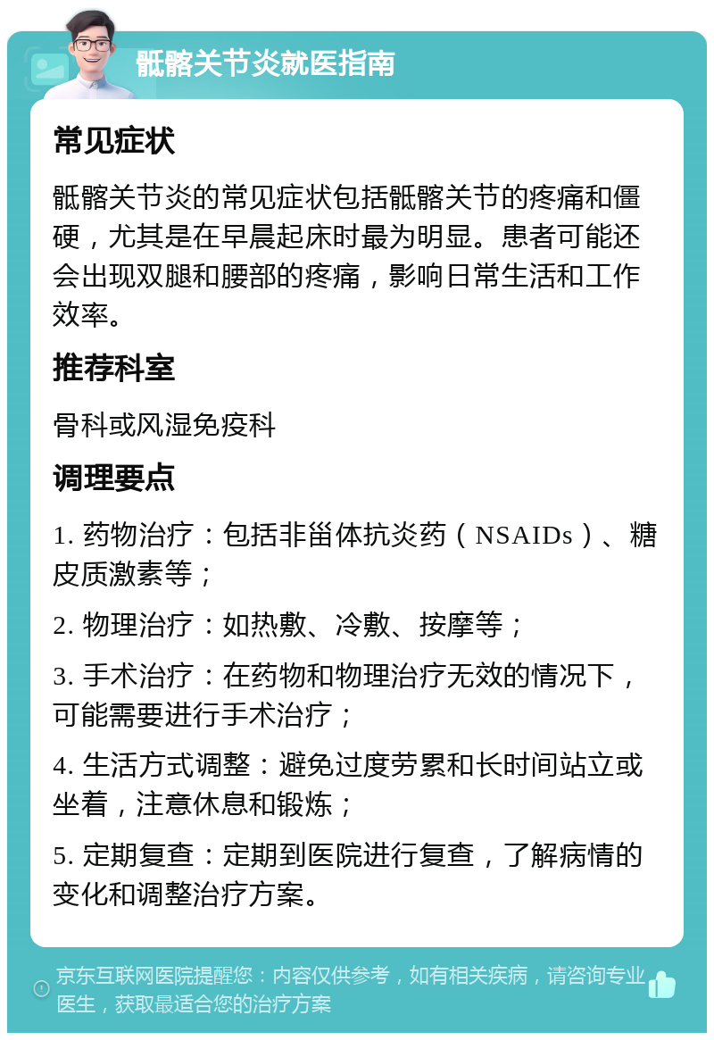 骶髂关节炎就医指南 常见症状 骶髂关节炎的常见症状包括骶髂关节的疼痛和僵硬，尤其是在早晨起床时最为明显。患者可能还会出现双腿和腰部的疼痛，影响日常生活和工作效率。 推荐科室 骨科或风湿免疫科 调理要点 1. 药物治疗：包括非甾体抗炎药（NSAIDs）、糖皮质激素等； 2. 物理治疗：如热敷、冷敷、按摩等； 3. 手术治疗：在药物和物理治疗无效的情况下，可能需要进行手术治疗； 4. 生活方式调整：避免过度劳累和长时间站立或坐着，注意休息和锻炼； 5. 定期复查：定期到医院进行复查，了解病情的变化和调整治疗方案。