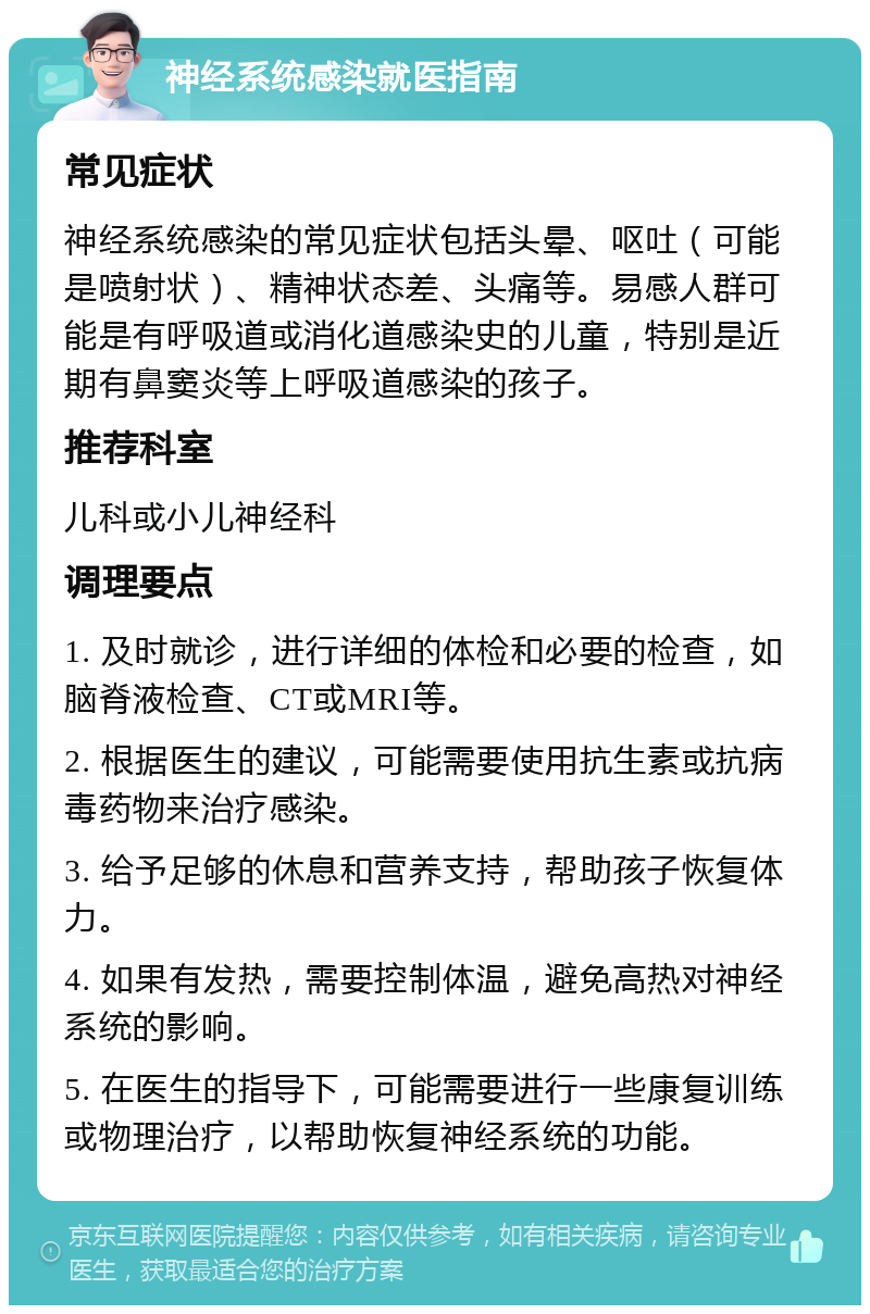 神经系统感染就医指南 常见症状 神经系统感染的常见症状包括头晕、呕吐（可能是喷射状）、精神状态差、头痛等。易感人群可能是有呼吸道或消化道感染史的儿童，特别是近期有鼻窦炎等上呼吸道感染的孩子。 推荐科室 儿科或小儿神经科 调理要点 1. 及时就诊，进行详细的体检和必要的检查，如脑脊液检查、CT或MRI等。 2. 根据医生的建议，可能需要使用抗生素或抗病毒药物来治疗感染。 3. 给予足够的休息和营养支持，帮助孩子恢复体力。 4. 如果有发热，需要控制体温，避免高热对神经系统的影响。 5. 在医生的指导下，可能需要进行一些康复训练或物理治疗，以帮助恢复神经系统的功能。