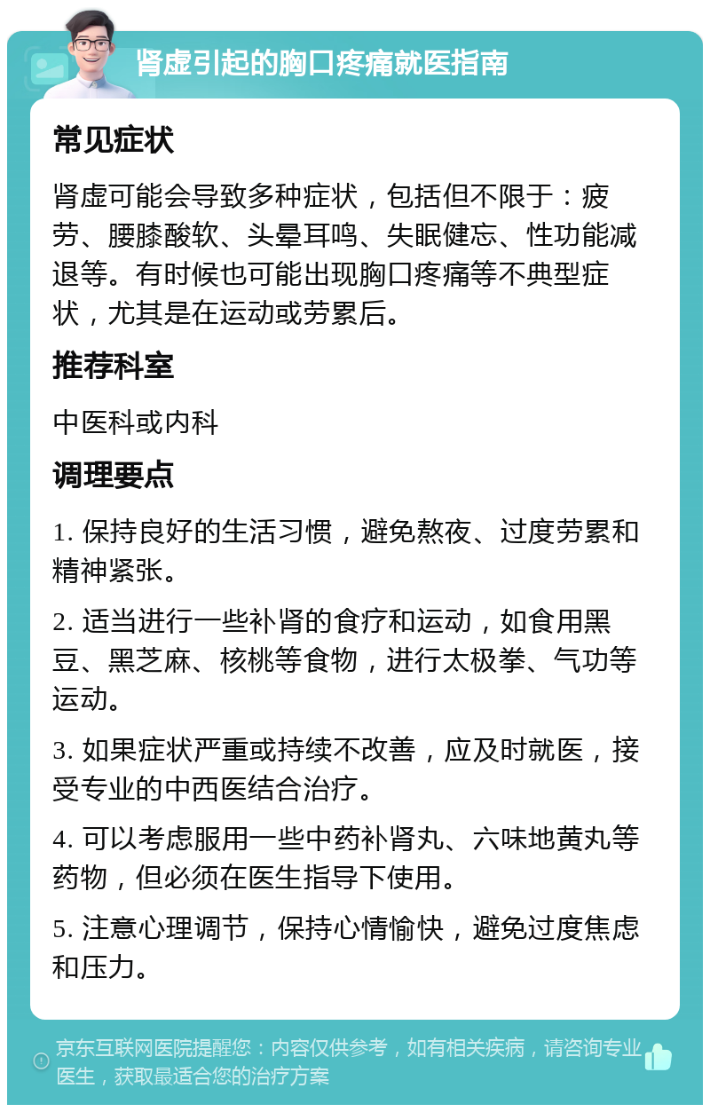 肾虚引起的胸口疼痛就医指南 常见症状 肾虚可能会导致多种症状，包括但不限于：疲劳、腰膝酸软、头晕耳鸣、失眠健忘、性功能减退等。有时候也可能出现胸口疼痛等不典型症状，尤其是在运动或劳累后。 推荐科室 中医科或内科 调理要点 1. 保持良好的生活习惯，避免熬夜、过度劳累和精神紧张。 2. 适当进行一些补肾的食疗和运动，如食用黑豆、黑芝麻、核桃等食物，进行太极拳、气功等运动。 3. 如果症状严重或持续不改善，应及时就医，接受专业的中西医结合治疗。 4. 可以考虑服用一些中药补肾丸、六味地黄丸等药物，但必须在医生指导下使用。 5. 注意心理调节，保持心情愉快，避免过度焦虑和压力。