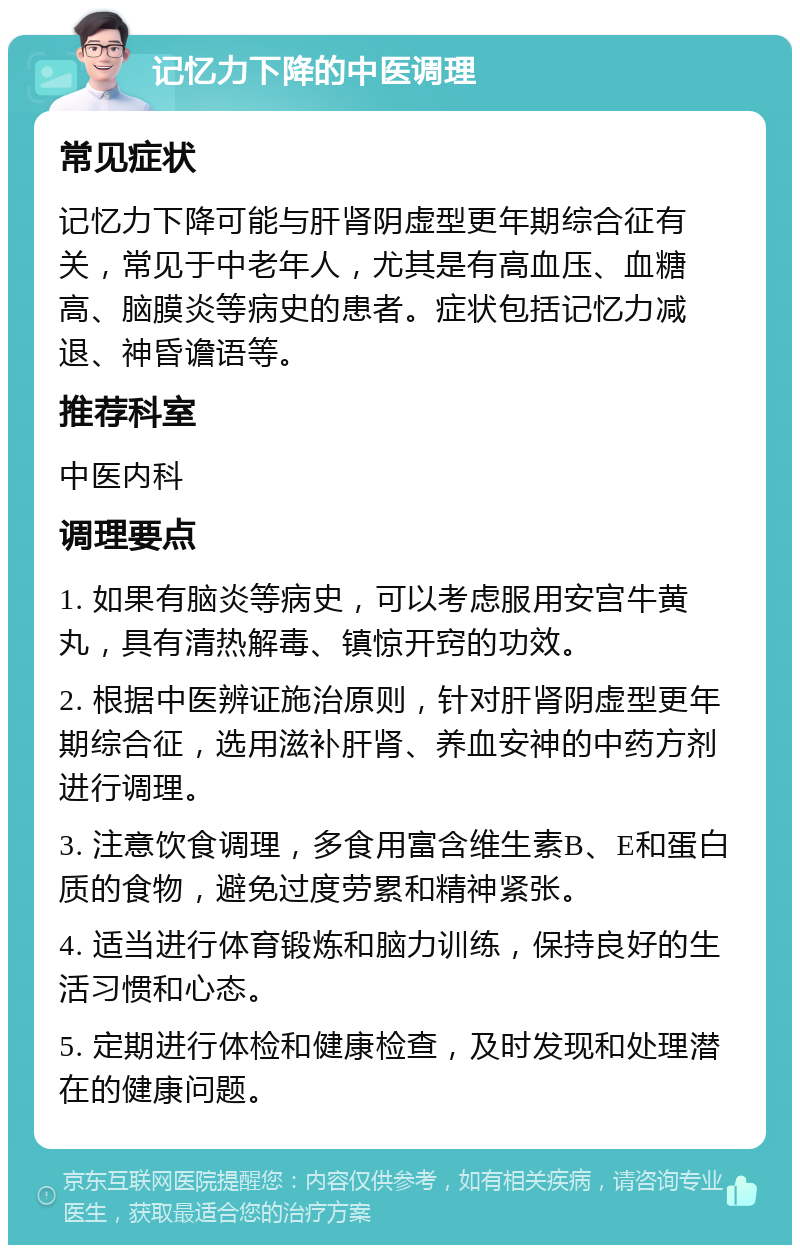 记忆力下降的中医调理 常见症状 记忆力下降可能与肝肾阴虚型更年期综合征有关，常见于中老年人，尤其是有高血压、血糖高、脑膜炎等病史的患者。症状包括记忆力减退、神昏谵语等。 推荐科室 中医内科 调理要点 1. 如果有脑炎等病史，可以考虑服用安宫牛黄丸，具有清热解毒、镇惊开窍的功效。 2. 根据中医辨证施治原则，针对肝肾阴虚型更年期综合征，选用滋补肝肾、养血安神的中药方剂进行调理。 3. 注意饮食调理，多食用富含维生素B、E和蛋白质的食物，避免过度劳累和精神紧张。 4. 适当进行体育锻炼和脑力训练，保持良好的生活习惯和心态。 5. 定期进行体检和健康检查，及时发现和处理潜在的健康问题。