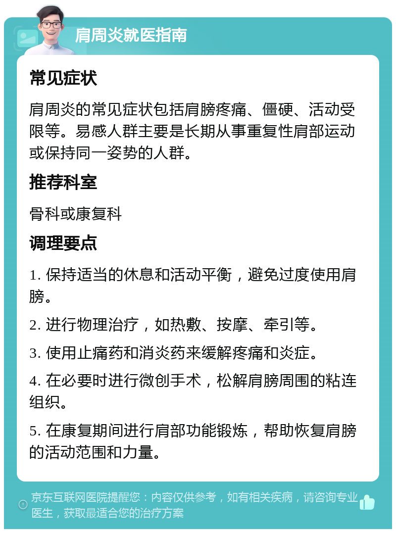 肩周炎就医指南 常见症状 肩周炎的常见症状包括肩膀疼痛、僵硬、活动受限等。易感人群主要是长期从事重复性肩部运动或保持同一姿势的人群。 推荐科室 骨科或康复科 调理要点 1. 保持适当的休息和活动平衡，避免过度使用肩膀。 2. 进行物理治疗，如热敷、按摩、牵引等。 3. 使用止痛药和消炎药来缓解疼痛和炎症。 4. 在必要时进行微创手术，松解肩膀周围的粘连组织。 5. 在康复期间进行肩部功能锻炼，帮助恢复肩膀的活动范围和力量。