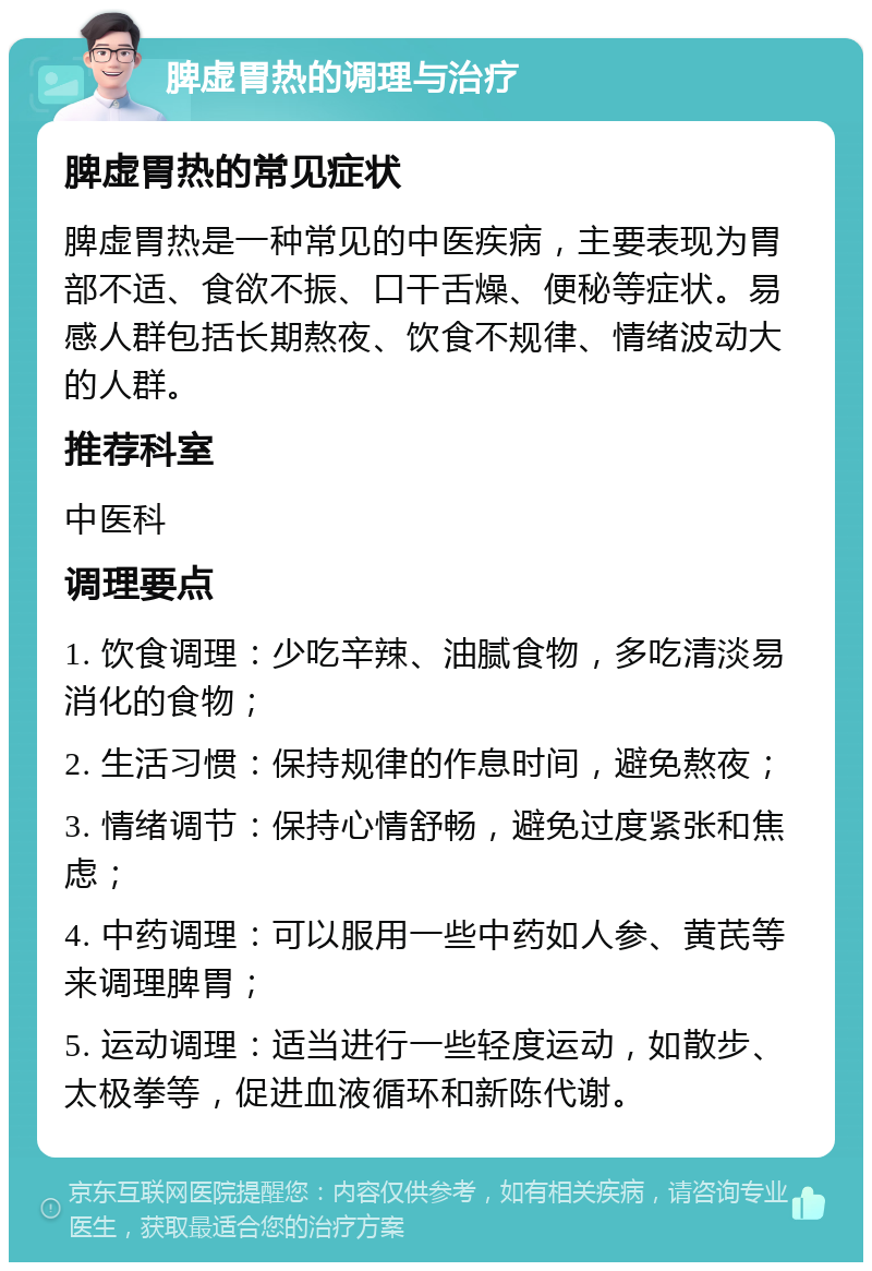 脾虚胃热的调理与治疗 脾虚胃热的常见症状 脾虚胃热是一种常见的中医疾病，主要表现为胃部不适、食欲不振、口干舌燥、便秘等症状。易感人群包括长期熬夜、饮食不规律、情绪波动大的人群。 推荐科室 中医科 调理要点 1. 饮食调理：少吃辛辣、油腻食物，多吃清淡易消化的食物； 2. 生活习惯：保持规律的作息时间，避免熬夜； 3. 情绪调节：保持心情舒畅，避免过度紧张和焦虑； 4. 中药调理：可以服用一些中药如人参、黄芪等来调理脾胃； 5. 运动调理：适当进行一些轻度运动，如散步、太极拳等，促进血液循环和新陈代谢。