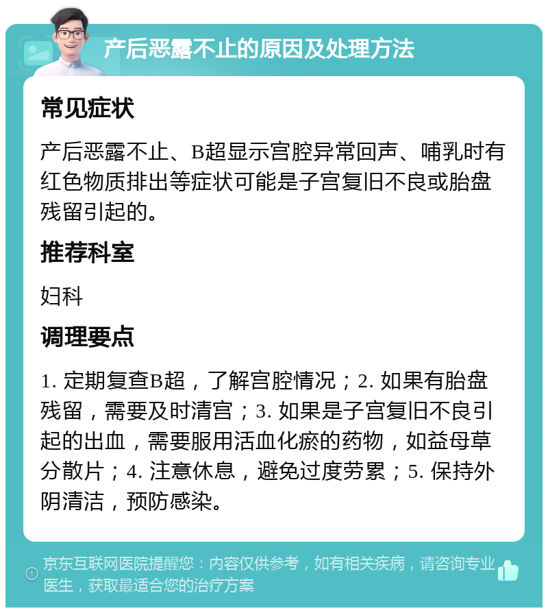 产后恶露不止的原因及处理方法 常见症状 产后恶露不止、B超显示宫腔异常回声、哺乳时有红色物质排出等症状可能是子宫复旧不良或胎盘残留引起的。 推荐科室 妇科 调理要点 1. 定期复查B超，了解宫腔情况；2. 如果有胎盘残留，需要及时清宫；3. 如果是子宫复旧不良引起的出血，需要服用活血化瘀的药物，如益母草分散片；4. 注意休息，避免过度劳累；5. 保持外阴清洁，预防感染。