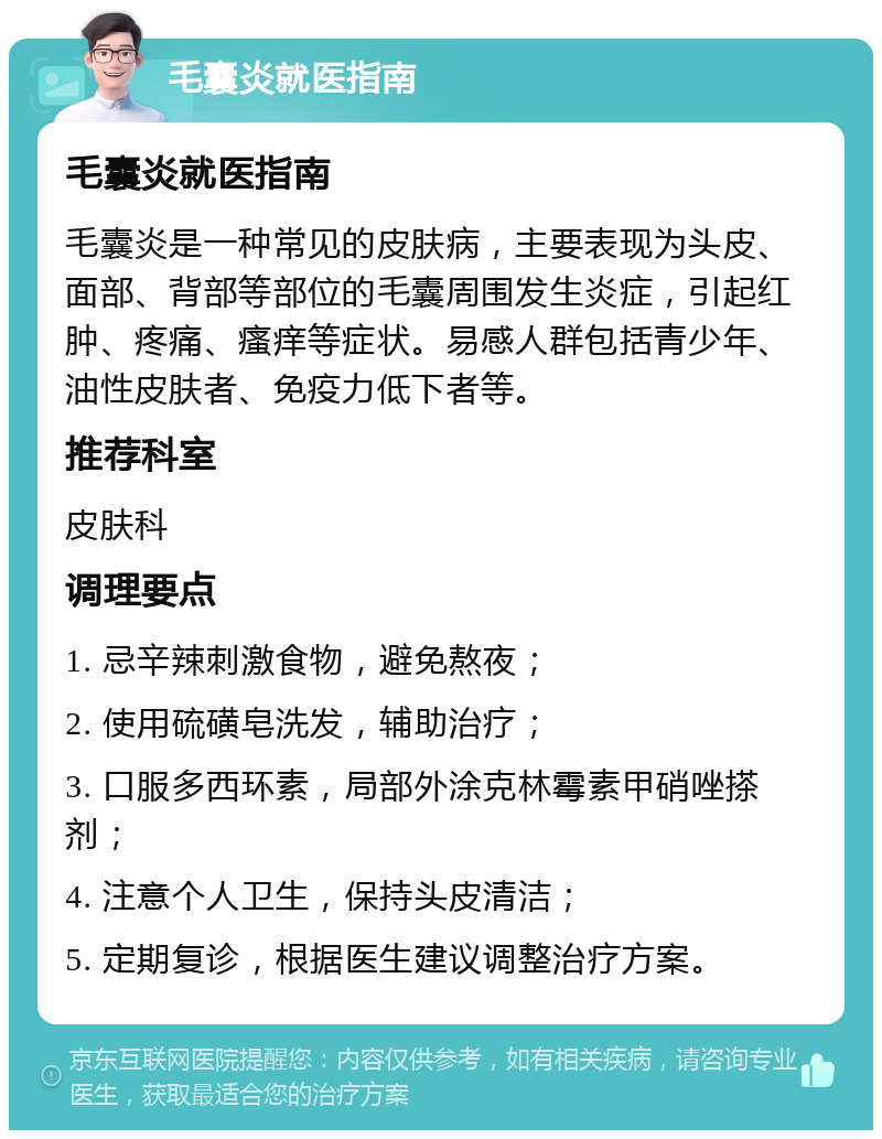 毛囊炎就医指南 毛囊炎就医指南 毛囊炎是一种常见的皮肤病，主要表现为头皮、面部、背部等部位的毛囊周围发生炎症，引起红肿、疼痛、瘙痒等症状。易感人群包括青少年、油性皮肤者、免疫力低下者等。 推荐科室 皮肤科 调理要点 1. 忌辛辣刺激食物，避免熬夜； 2. 使用硫磺皂洗发，辅助治疗； 3. 口服多西环素，局部外涂克林霉素甲硝唑搽剂； 4. 注意个人卫生，保持头皮清洁； 5. 定期复诊，根据医生建议调整治疗方案。