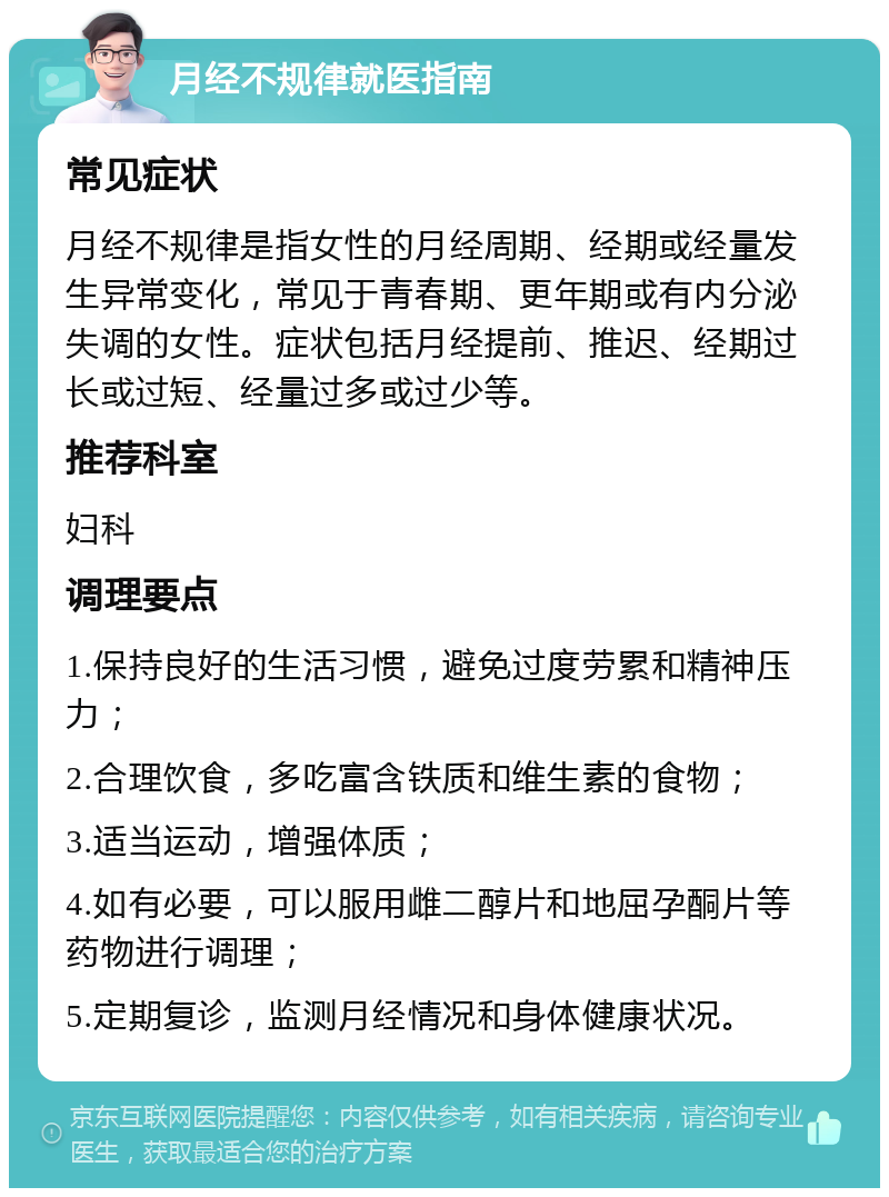 月经不规律就医指南 常见症状 月经不规律是指女性的月经周期、经期或经量发生异常变化，常见于青春期、更年期或有内分泌失调的女性。症状包括月经提前、推迟、经期过长或过短、经量过多或过少等。 推荐科室 妇科 调理要点 1.保持良好的生活习惯，避免过度劳累和精神压力； 2.合理饮食，多吃富含铁质和维生素的食物； 3.适当运动，增强体质； 4.如有必要，可以服用雌二醇片和地屈孕酮片等药物进行调理； 5.定期复诊，监测月经情况和身体健康状况。