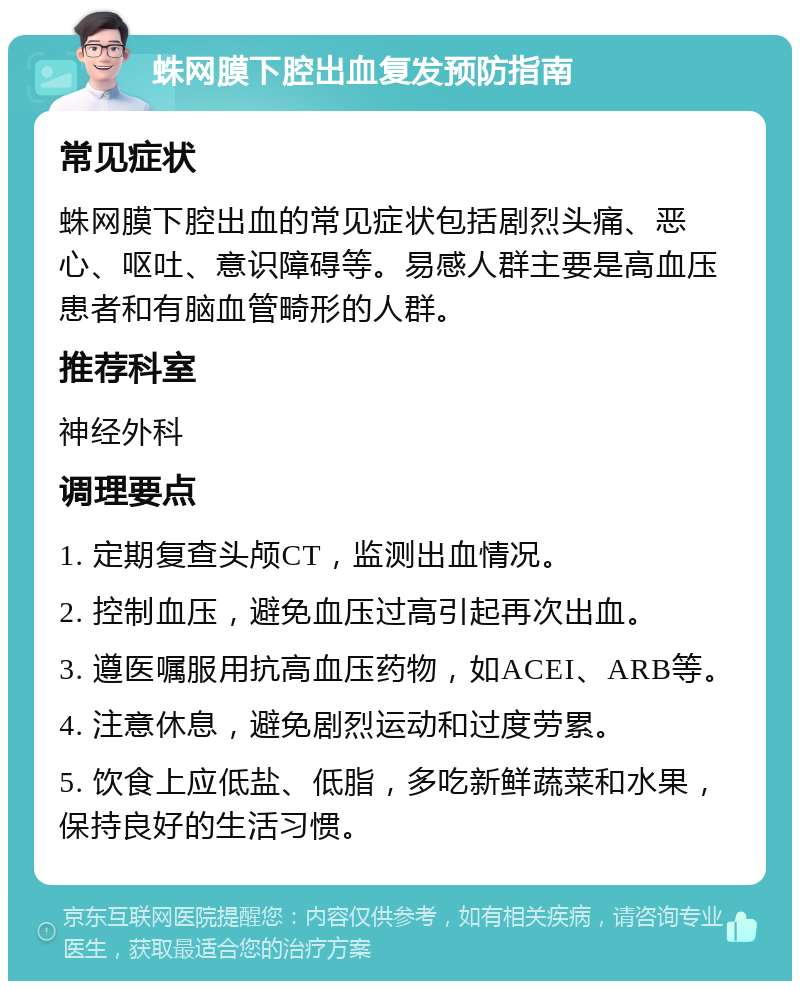 蛛网膜下腔出血复发预防指南 常见症状 蛛网膜下腔出血的常见症状包括剧烈头痛、恶心、呕吐、意识障碍等。易感人群主要是高血压患者和有脑血管畸形的人群。 推荐科室 神经外科 调理要点 1. 定期复查头颅CT，监测出血情况。 2. 控制血压，避免血压过高引起再次出血。 3. 遵医嘱服用抗高血压药物，如ACEI、ARB等。 4. 注意休息，避免剧烈运动和过度劳累。 5. 饮食上应低盐、低脂，多吃新鲜蔬菜和水果，保持良好的生活习惯。