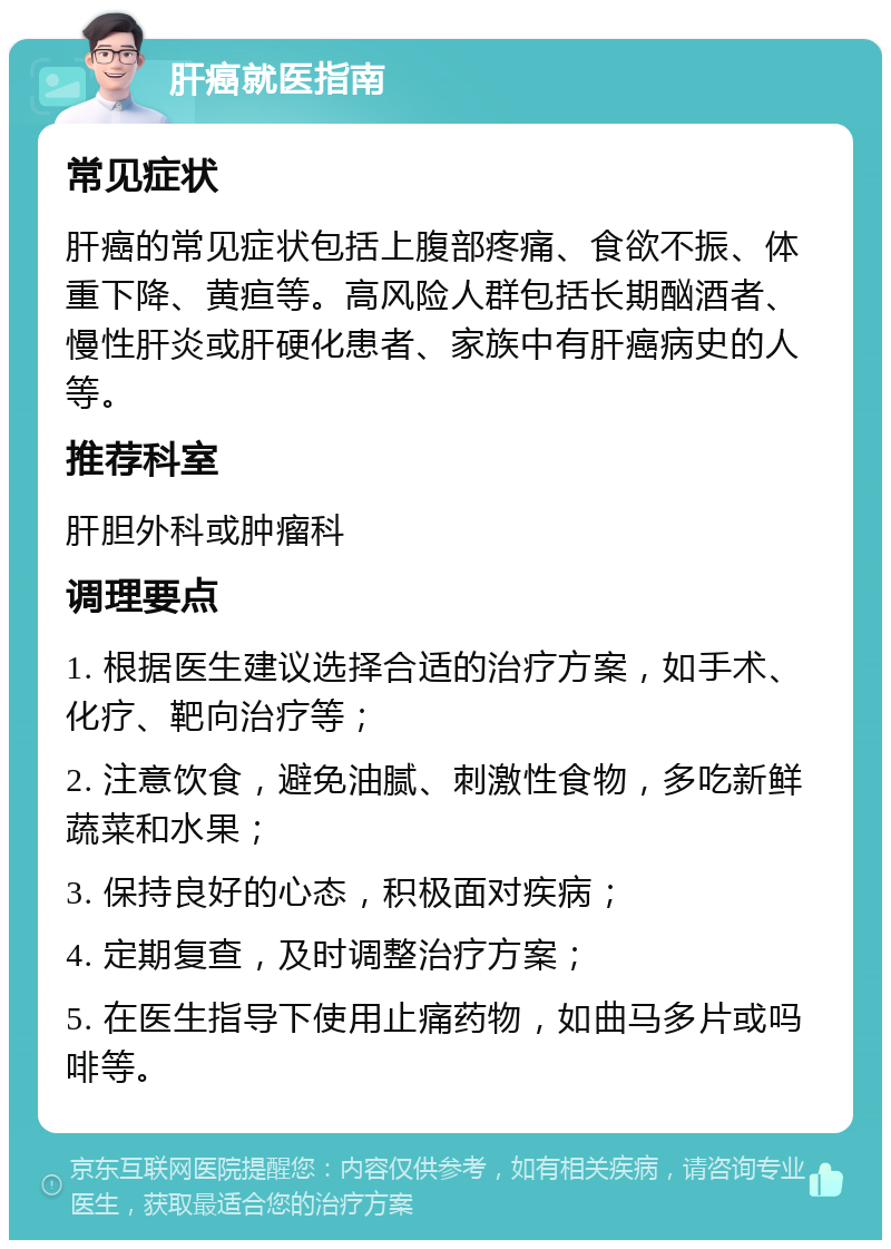 肝癌就医指南 常见症状 肝癌的常见症状包括上腹部疼痛、食欲不振、体重下降、黄疸等。高风险人群包括长期酗酒者、慢性肝炎或肝硬化患者、家族中有肝癌病史的人等。 推荐科室 肝胆外科或肿瘤科 调理要点 1. 根据医生建议选择合适的治疗方案，如手术、化疗、靶向治疗等； 2. 注意饮食，避免油腻、刺激性食物，多吃新鲜蔬菜和水果； 3. 保持良好的心态，积极面对疾病； 4. 定期复查，及时调整治疗方案； 5. 在医生指导下使用止痛药物，如曲马多片或吗啡等。